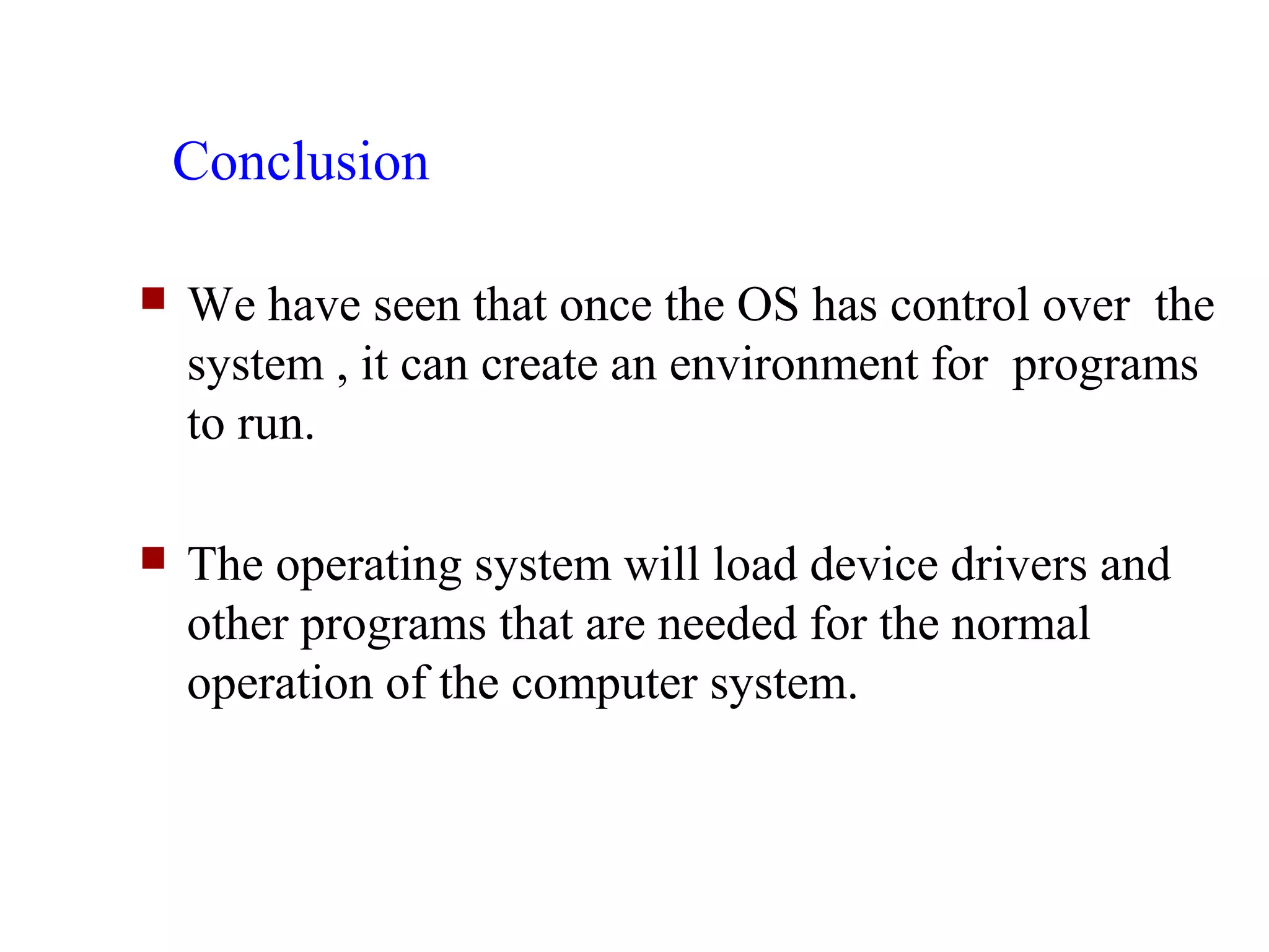 Conclusion

   We have seen that once the OS has control over the
    system , it can create an environment for programs
    to run.

   The operating system will load device drivers and
    other programs that are needed for the normal
    operation of the computer system.
 