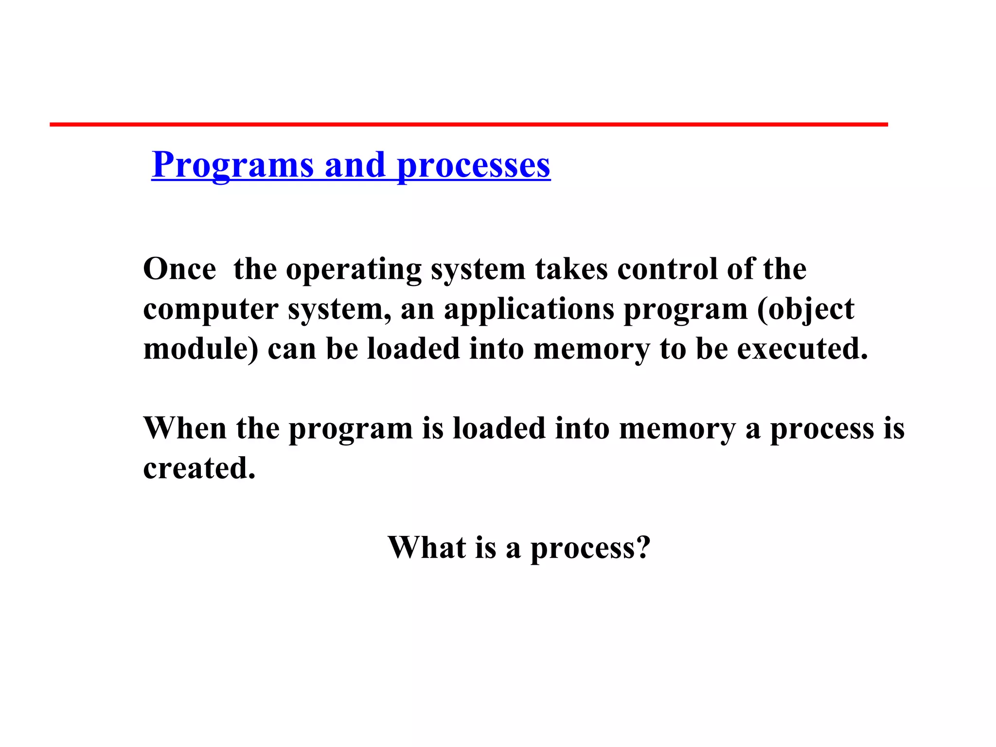 Programs and processes

Once the operating system takes control of the
computer system, an applications program (object
module) can be loaded into memory to be executed.

When the program is loaded into memory a process is
created.

                What is a process?
 