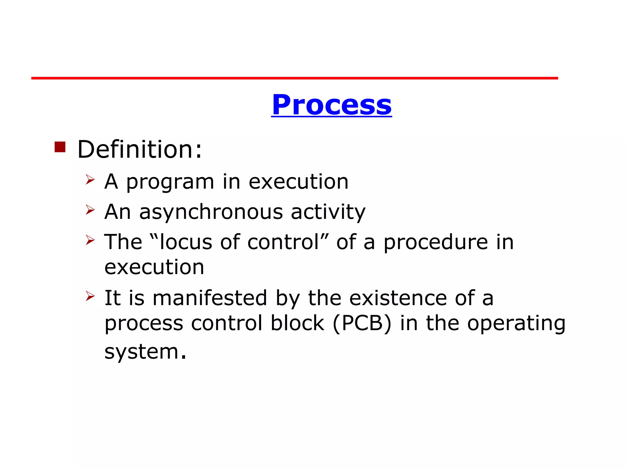 Process
   Definition:
       A program in execution
       An asynchronous activity
       The “locus of control” of a procedure in
        execution
       It is manifested by the existence of a
        process control block (PCB) in the operating
        system.
 