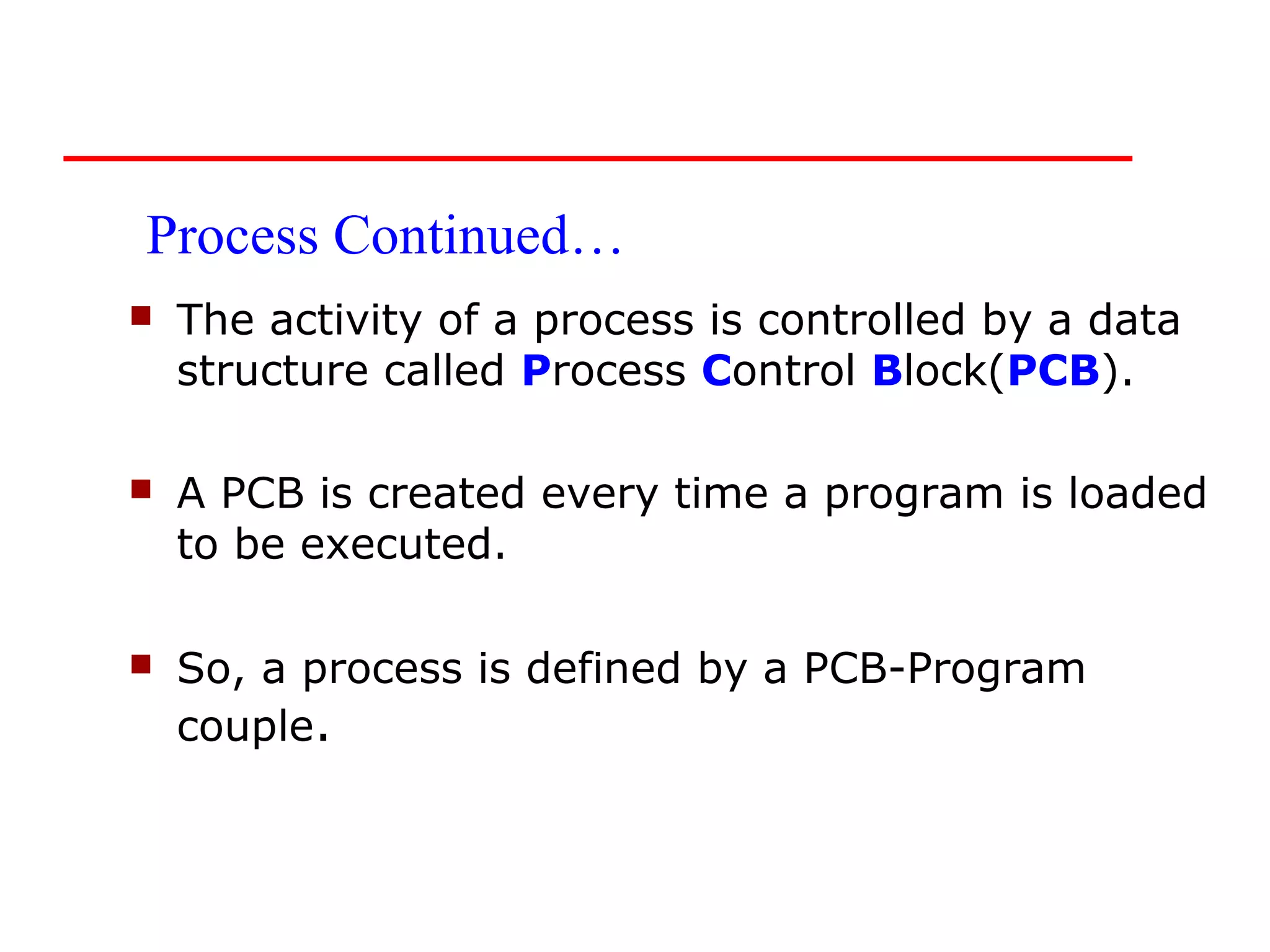 Process Continued…
   The activity of a process is controlled by a data
    structure called Process Control Block(PCB).

   A PCB is created every time a program is loaded
    to be executed.

   So, a process is defined by a PCB-Program
    couple.
 