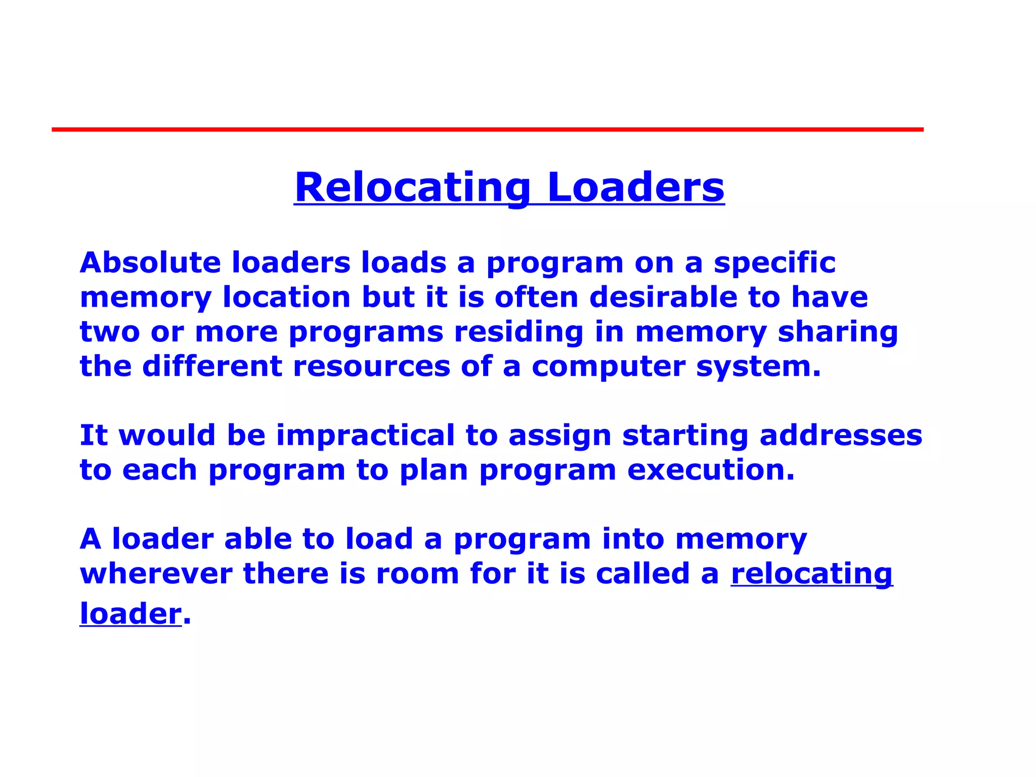 Relocating Loaders
Absolute loaders loads a program on a specific
memory location but it is often desirable to have
two or more programs residing in memory sharing
the different resources of a computer system.

It would be impractical to assign starting addresses
to each program to plan program execution.

A loader able to load a program into memory
wherever there is room for it is called a relocating
loader.
 