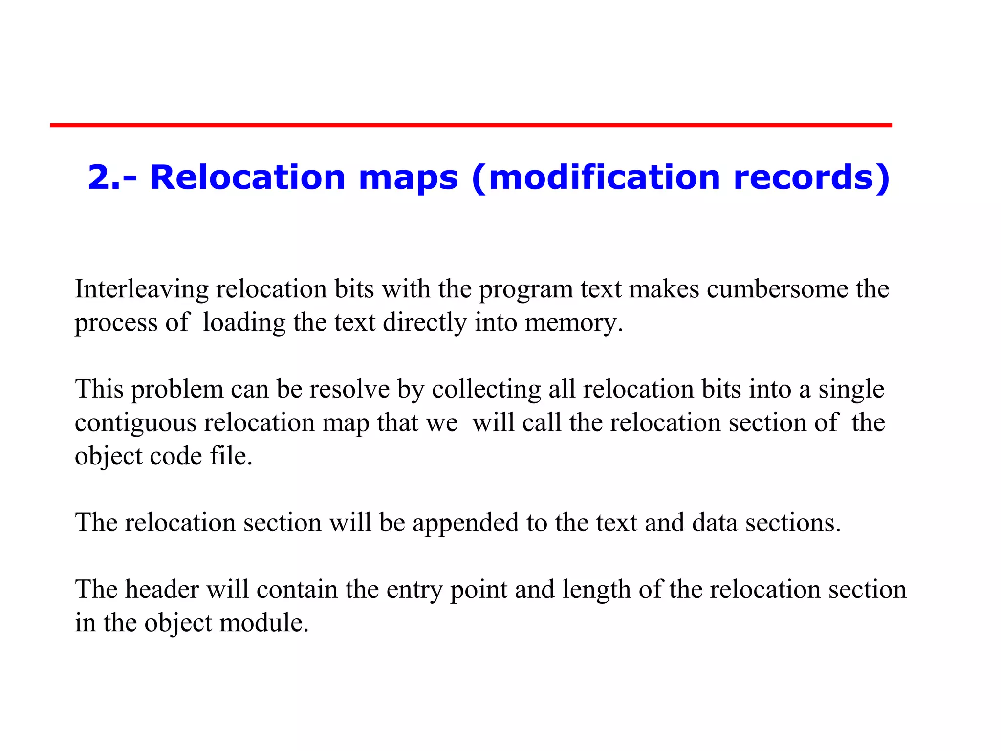 2.- Relocation maps (modification records)


Interleaving relocation bits with the program text makes cumbersome the
process of loading the text directly into memory.

This problem can be resolve by collecting all relocation bits into a single
contiguous relocation map that we will call the relocation section of the
object code file.

The relocation section will be appended to the text and data sections.

The header will contain the entry point and length of the relocation section
in the object module.
 