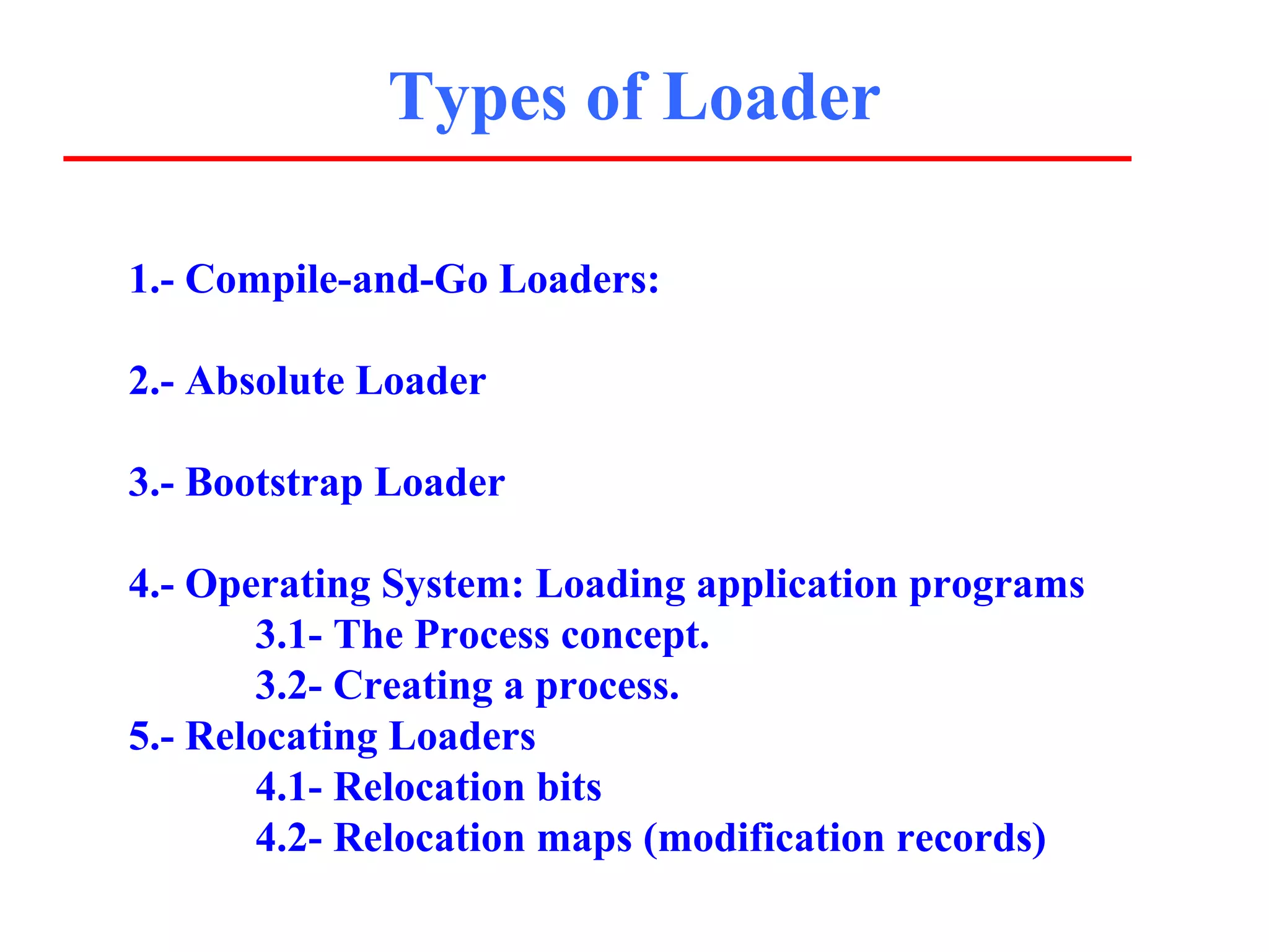 Types of Loader

1.- Compile-and-Go Loaders:

2.- Absolute Loader

3.- Bootstrap Loader

4.- Operating System: Loading application programs
       3.1- The Process concept.
       3.2- Creating a process.
5.- Relocating Loaders
       4.1- Relocation bits
       4.2- Relocation maps (modification records)
 