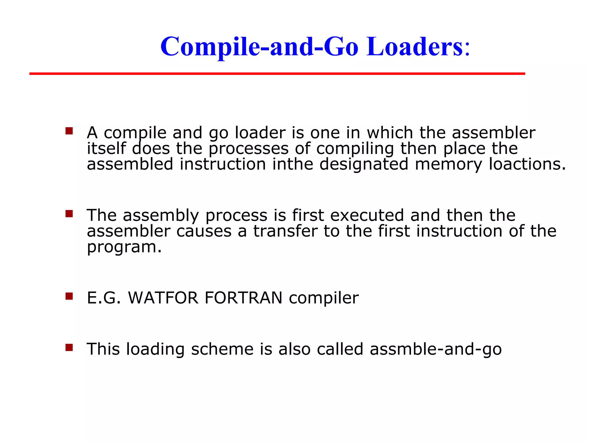 Compile-and-Go Loaders:

   A compile and go loader is one in which the assembler
    itself does the processes of compiling then place the
    assembled instruction inthe designated memory loactions.

   The assembly process is first executed and then the
    assembler causes a transfer to the first instruction of the
    program.

   E.G. WATFOR FORTRAN compiler

   This loading scheme is also called assmble-and-go
 
