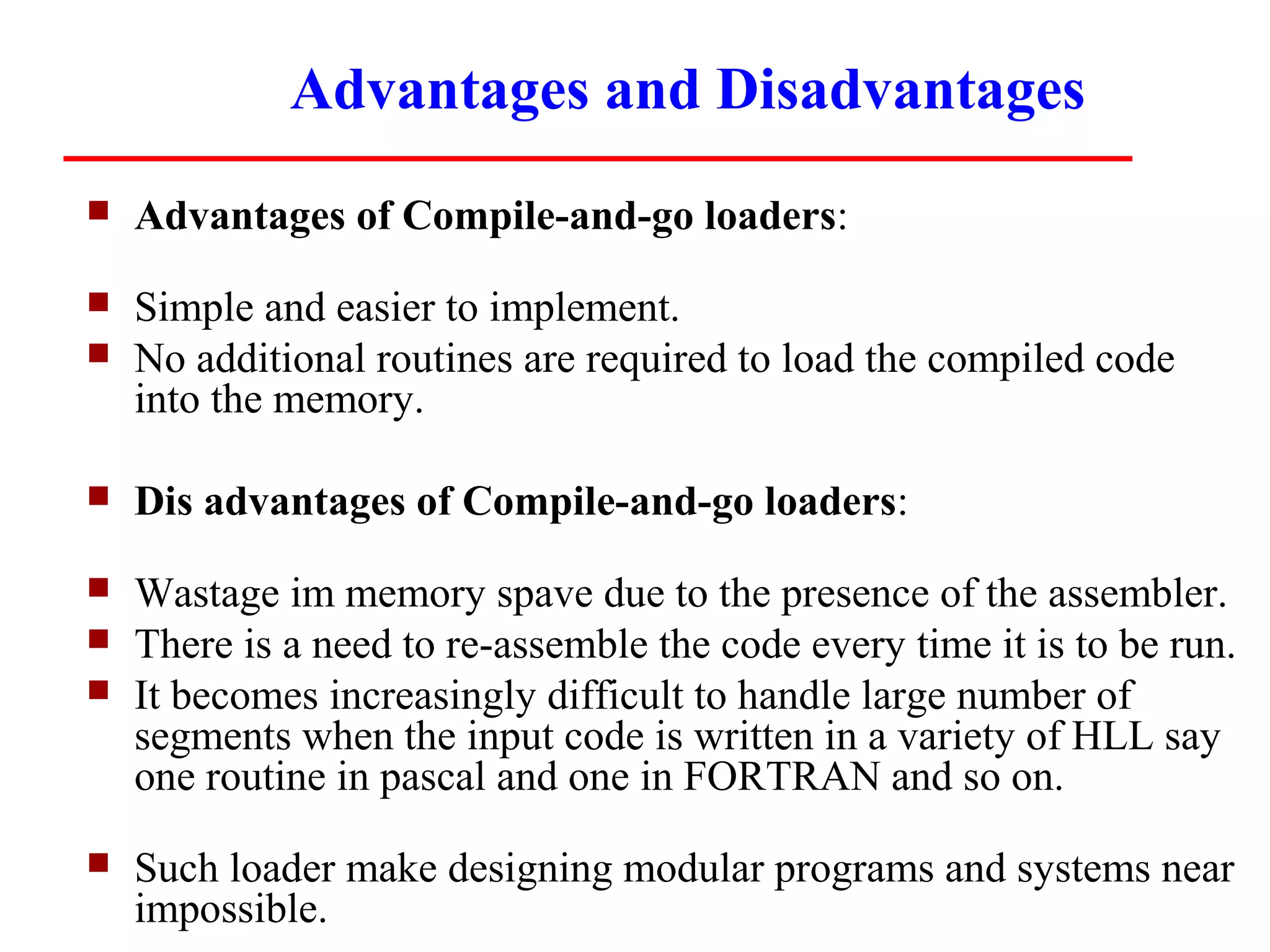 Advantages and Disadvantages
   Advantages of Compile-and-go loaders:
   Simple and easier to implement.
   No additional routines are required to load the compiled code
    into the memory.

   Dis advantages of Compile-and-go loaders:
   Wastage im memory spave due to the presence of the assembler.
   There is a need to re-assemble the code every time it is to be run.
   It becomes increasingly difficult to handle large number of
    segments when the input code is written in a variety of HLL say
    one routine in pascal and one in FORTRAN and so on.
   Such loader make designing modular programs and systems near
    impossible.
 