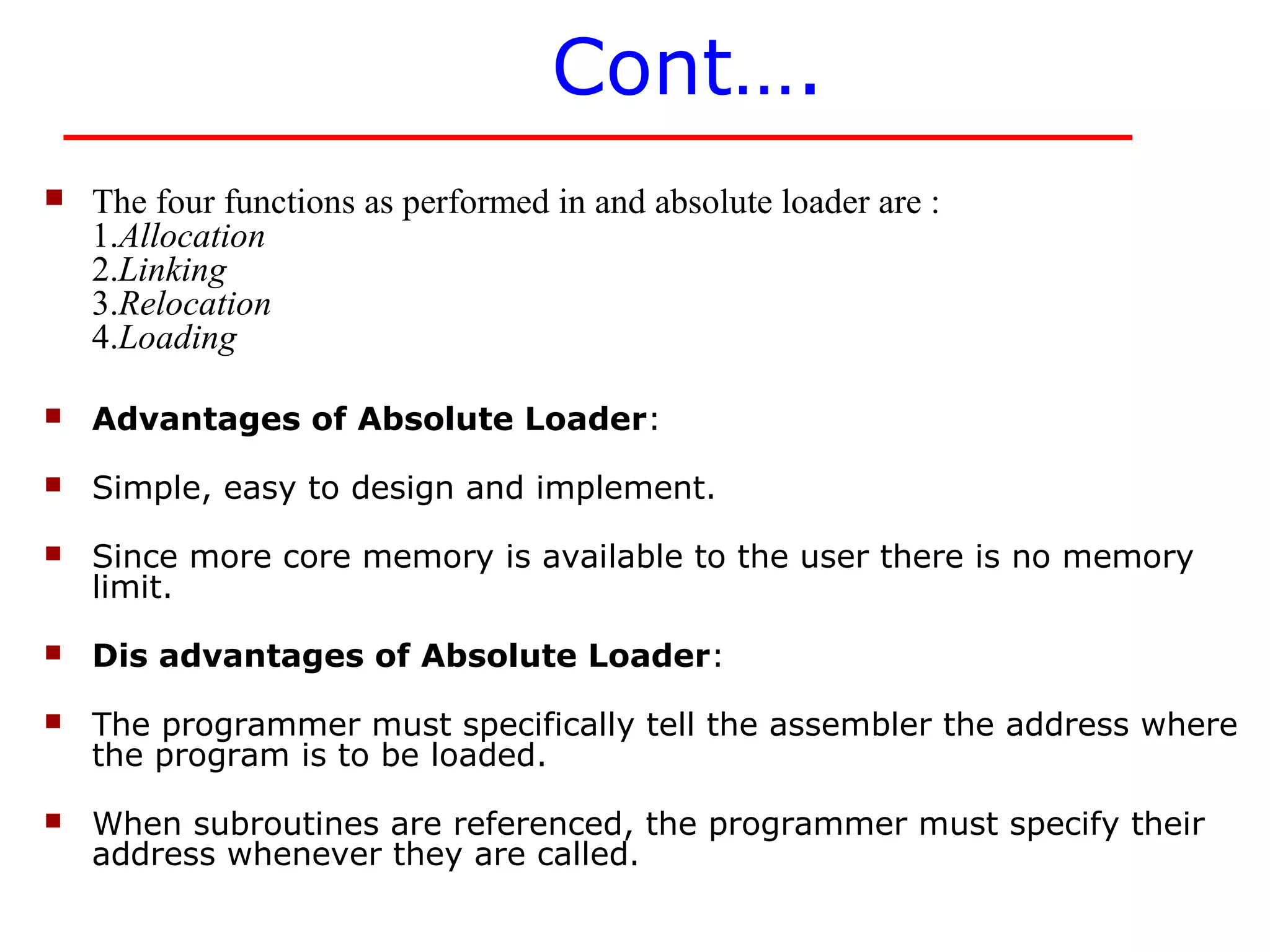 Cont….
   The four functions as performed in and absolute loader are :
    1.Allocation
    2.Linking
    3.Relocation
    4.Loading

   Advantages of Absolute Loader:
   Simple, easy to design and implement.
   Since more core memory is available to the user there is no memory
    limit.
   Dis advantages of Absolute Loader:
   The programmer must specifically tell the assembler the address where
    the program is to be loaded.
   When subroutines are referenced, the programmer must specify their
    address whenever they are called.
 