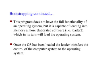 Bootstrapping continued…
   This program does not have the full functionality of
    an operating system, but it is capable of loading into
    memory a more elaborated software (i.e. loader2)
    which in its turn will load the operating system.

   Once the OS has been loaded the loader transfers the
    control of the computer system to the operating
    system.
 