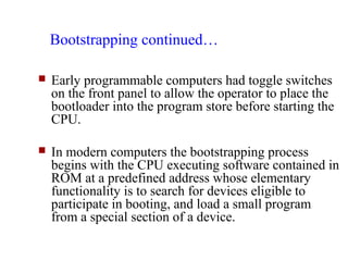 Bootstrapping continued…

   Early programmable computers had toggle switches
    on the front panel to allow the operator to place the
    bootloader into the program store before starting the
    CPU.

   In modern computers the bootstrapping process
    begins with the CPU executing software contained in
    ROM at a predefined address whose elementary
    functionality is to search for devices eligible to
    participate in booting, and load a small program
    from a special section of a device.
 