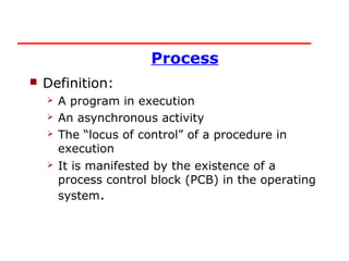Process
   Definition:
       A program in execution
       An asynchronous activity
       The “locus of control” of a procedure in
        execution
       It is manifested by the existence of a
        process control block (PCB) in the operating
        system.
 