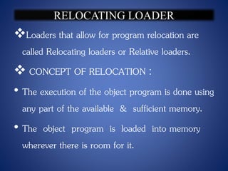 Loaders that allow for program relocation are
called Relocating loaders or Relative loaders.
 CONCEPT OF RELOCATION :
• The execution of the object program is done using
any part of the available & sufficient memory.
• The object program is loaded into memory
wherever there is room for it.
 