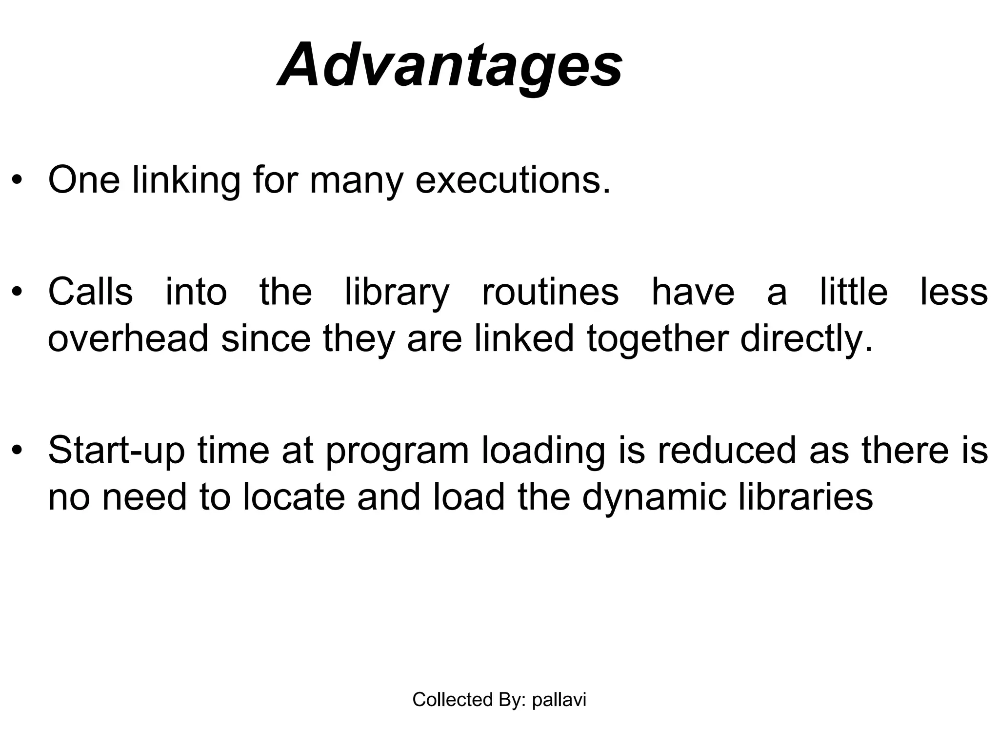 Advantages
• One linking for many executions.
• Calls into the library routines have a little less
overhead since they are linked together directly.
• Start-up time at program loading is reduced as there is
no need to locate and load the dynamic libraries
Collected By: pallavi
 