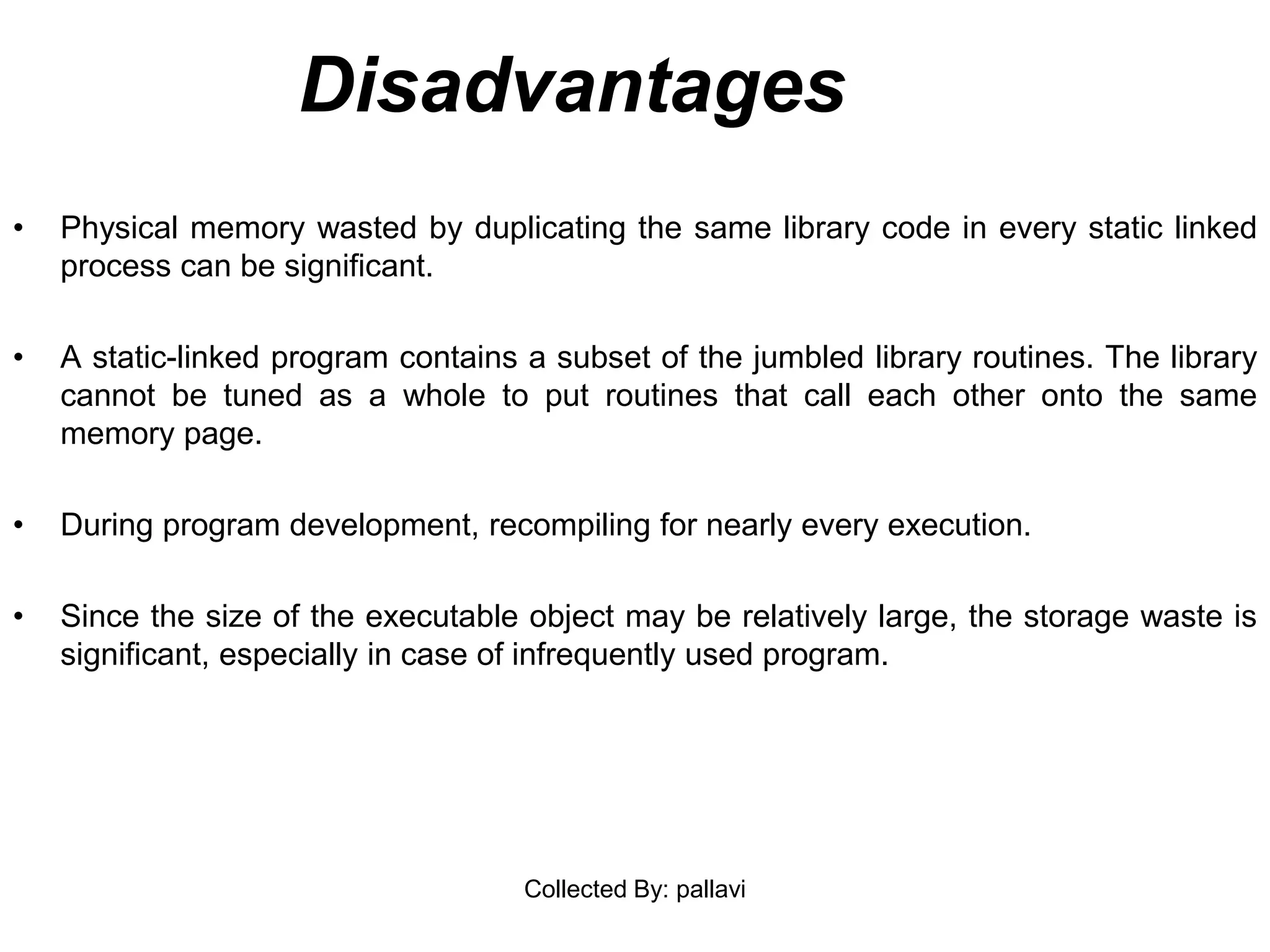 Disadvantages
• Physical memory wasted by duplicating the same library code in every static linked
process can be significant.
• A static-linked program contains a subset of the jumbled library routines. The library
cannot be tuned as a whole to put routines that call each other onto the same
memory page.
• During program development, recompiling for nearly every execution.
• Since the size of the executable object may be relatively large, the storage waste is
significant, especially in case of infrequently used program.
Collected By: pallavi
 