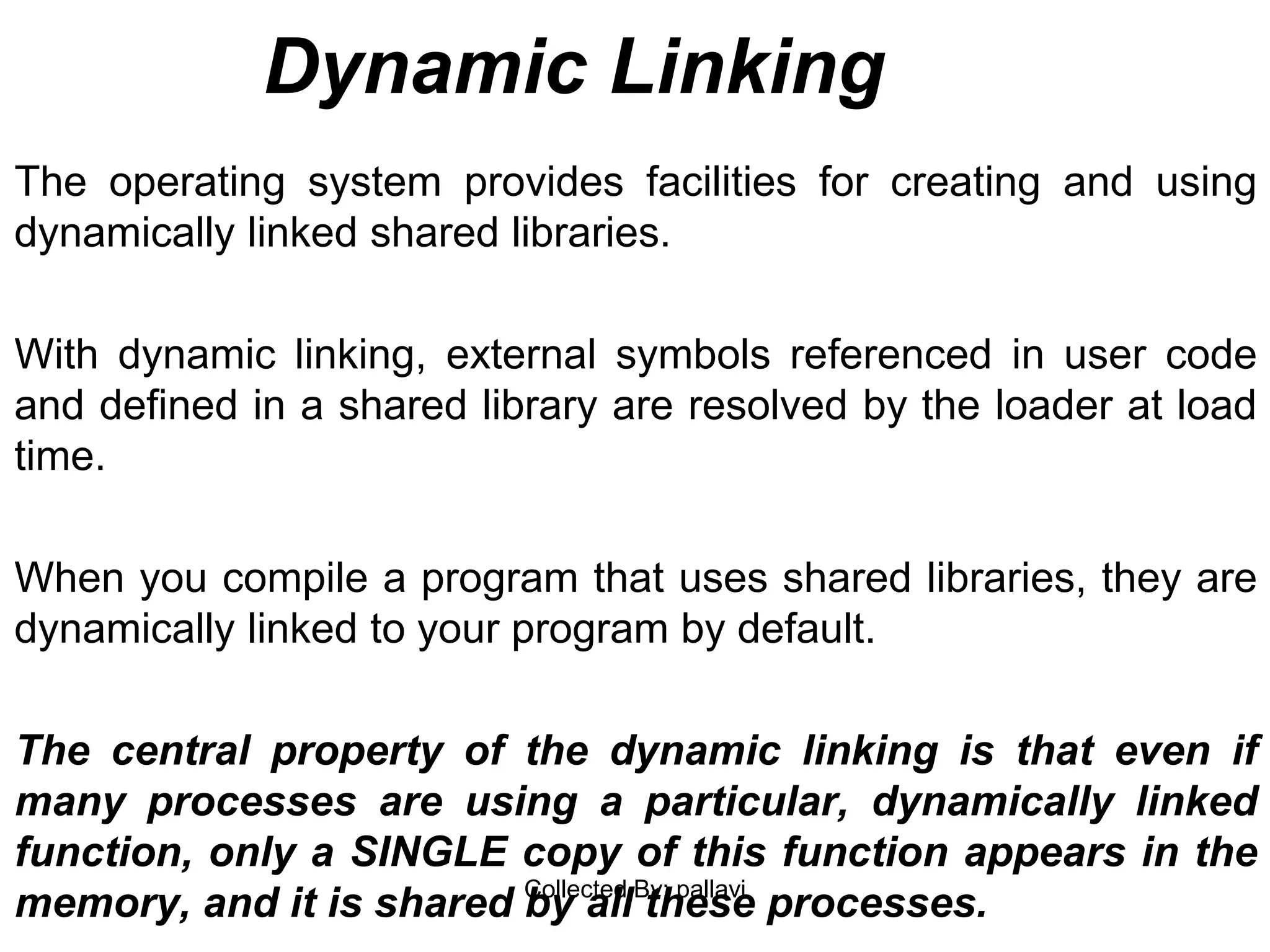 Dynamic Linking
The operating system provides facilities for creating and using
dynamically linked shared libraries.
With dynamic linking, external symbols referenced in user code
and defined in a shared library are resolved by the loader at load
time.
When you compile a program that uses shared libraries, they are
dynamically linked to your program by default.
The central property of the dynamic linking is that even if
many processes are using a particular, dynamically linked
function, only a SINGLE copy of this function appears in the
memory, and it is shared by all these processes.Collected By: pallavi
 