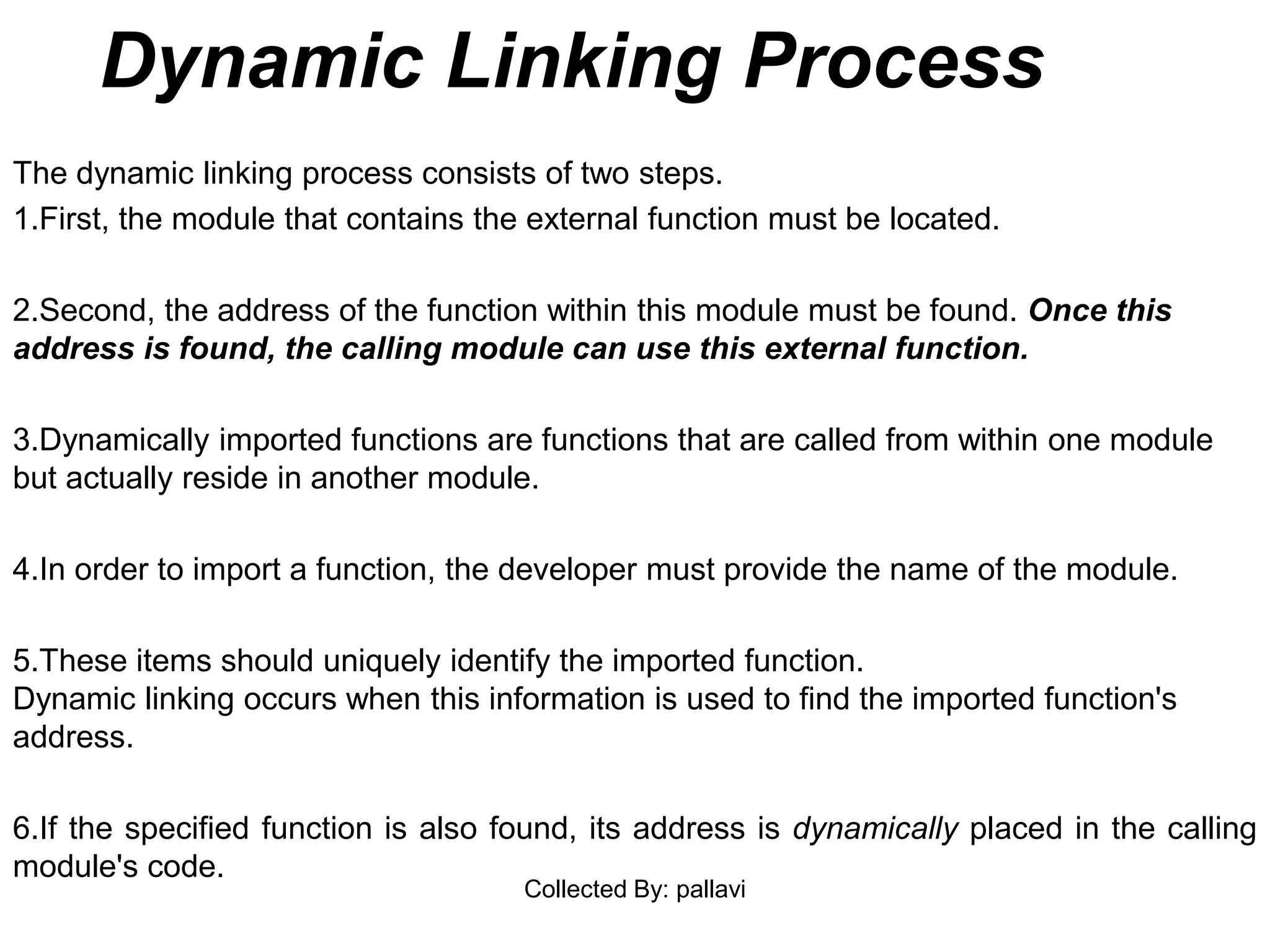Dynamic Linking Process
The dynamic linking process consists of two steps.
1.First, the module that contains the external function must be located.
2.Second, the address of the function within this module must be found. Once this
address is found, the calling module can use this external function.
3.Dynamically imported functions are functions that are called from within one module
but actually reside in another module.
4.In order to import a function, the developer must provide the name of the module.
5.These items should uniquely identify the imported function.
Dynamic linking occurs when this information is used to find the imported function's
address.
6.If the specified function is also found, its address is dynamically placed in the calling
module's code.
Collected By: pallavi
 