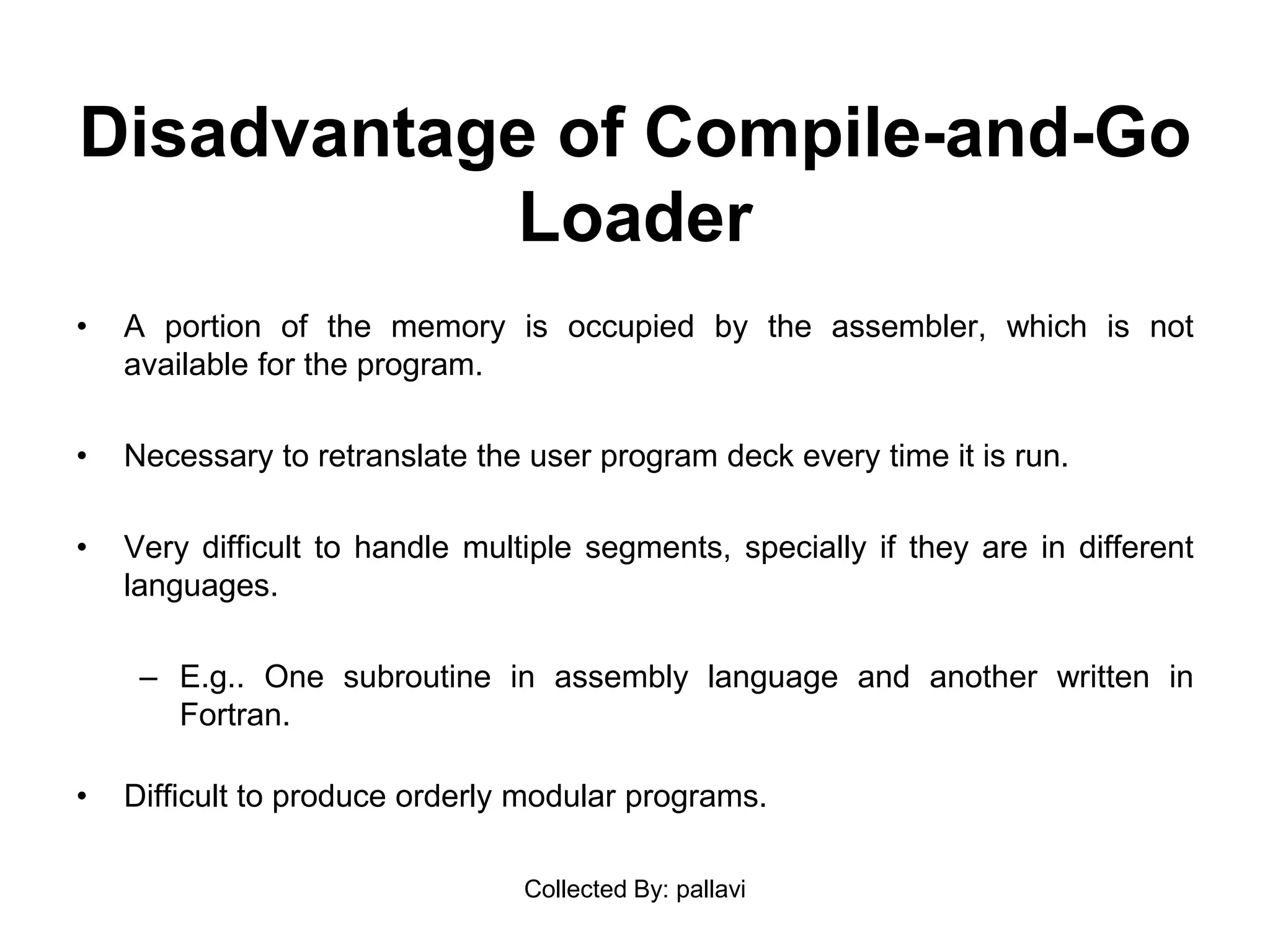 Disadvantage of Compile-and-Go
Loader
• A portion of the memory is occupied by the assembler, which is not
available for the program.
• Necessary to retranslate the user program deck every time it is run.
• Very difficult to handle multiple segments, specially if they are in different
languages.
– E.g.. One subroutine in assembly language and another written in
Fortran.
• Difficult to produce orderly modular programs.
Collected By: pallavi
 