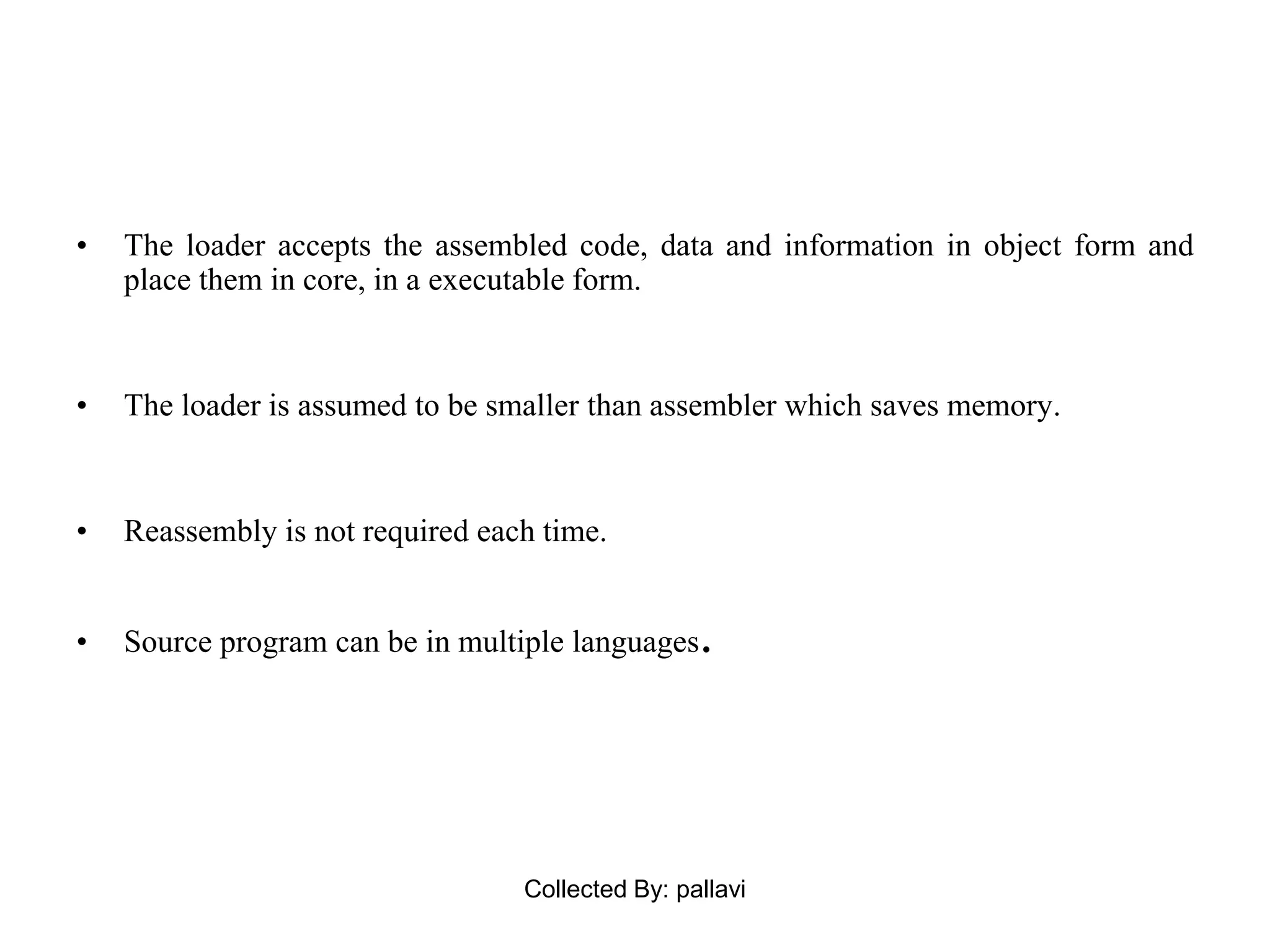 • The loader accepts the assembled code, data and information in object form and
place them in core, in a executable form.
• The loader is assumed to be smaller than assembler which saves memory.
• Reassembly is not required each time.
• Source program can be in multiple languages.
Collected By: pallavi
 