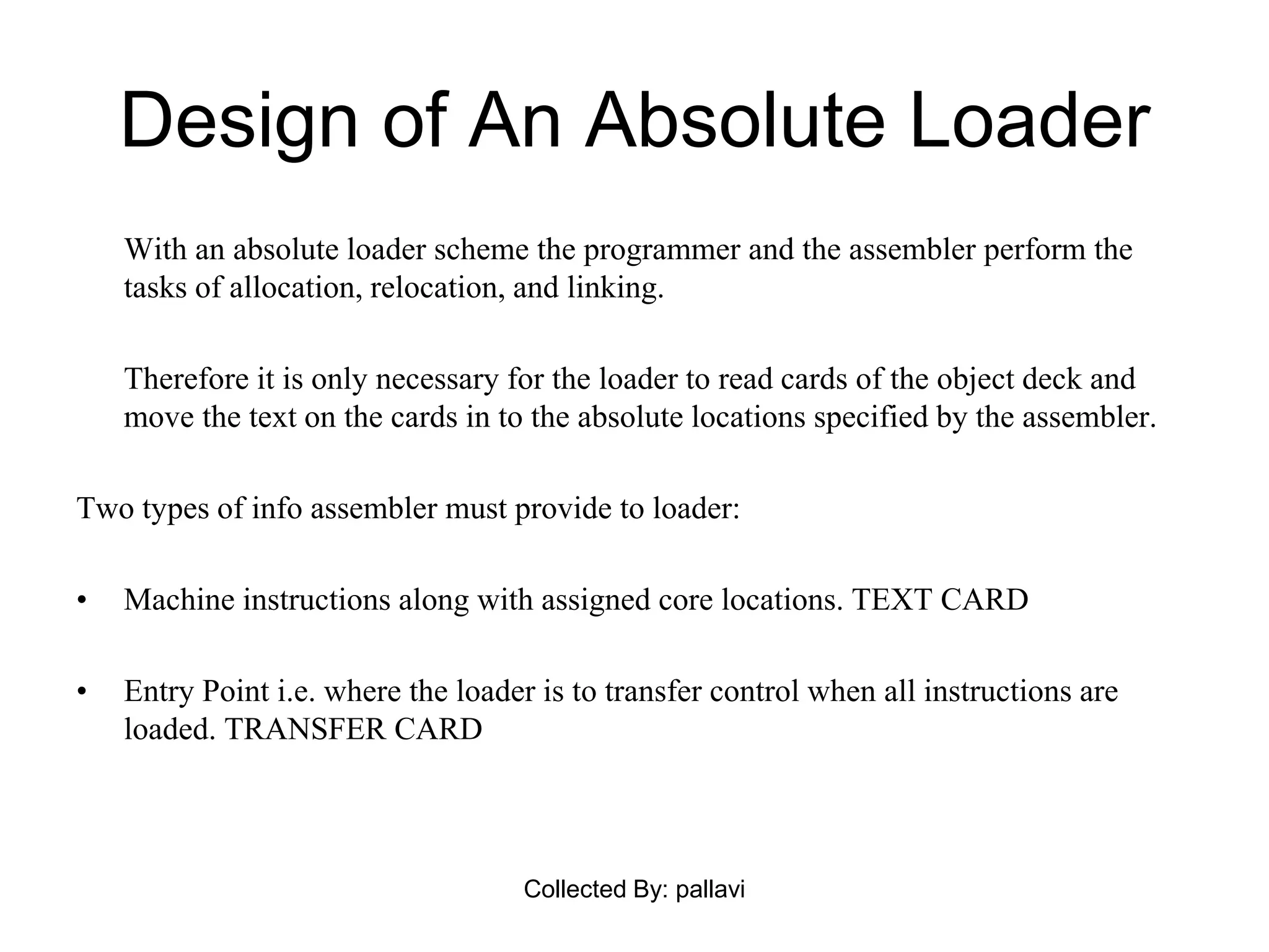 Design of An Absolute Loader
With an absolute loader scheme the programmer and the assembler perform the
tasks of allocation, relocation, and linking.
Therefore it is only necessary for the loader to read cards of the object deck and
move the text on the cards in to the absolute locations specified by the assembler.
Two types of info assembler must provide to loader:
• Machine instructions along with assigned core locations. TEXT CARD
• Entry Point i.e. where the loader is to transfer control when all instructions are
loaded. TRANSFER CARD
Collected By: pallavi
 