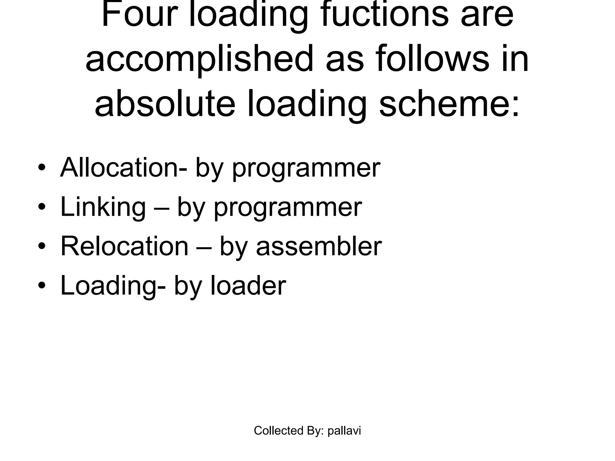 Four loading fuctions are
accomplished as follows in
absolute loading scheme:
• Allocation- by programmer
• Linking – by programmer
• Relocation – by assembler
• Loading- by loader
Collected By: pallavi
 