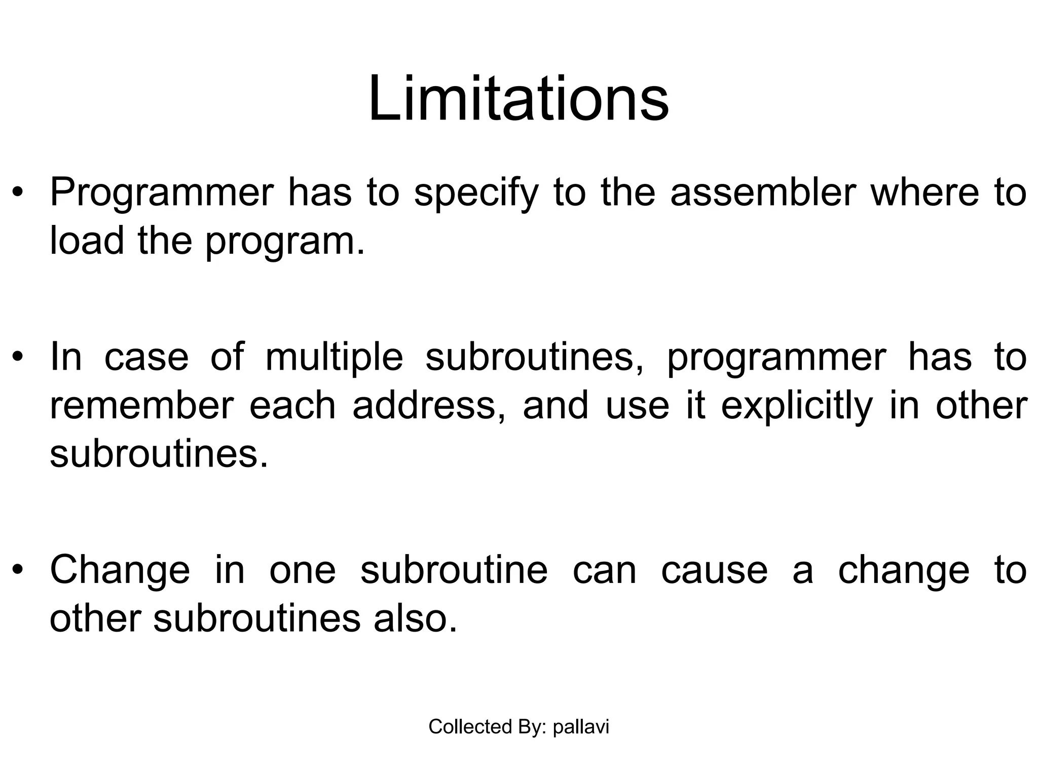Limitations
• Programmer has to specify to the assembler where to
load the program.
• In case of multiple subroutines, programmer has to
remember each address, and use it explicitly in other
subroutines.
• Change in one subroutine can cause a change to
other subroutines also.
Collected By: pallavi
 