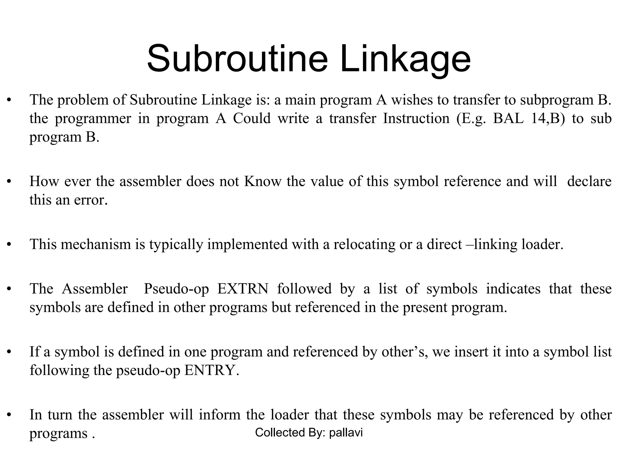 Subroutine Linkage
• The problem of Subroutine Linkage is: a main program A wishes to transfer to subprogram B.
the programmer in program A Could write a transfer Instruction (E.g. BAL 14,B) to sub
program B.
• How ever the assembler does not Know the value of this symbol reference and will declare
this an error.
• This mechanism is typically implemented with a relocating or a direct –linking loader.
• The Assembler Pseudo-op EXTRN followed by a list of symbols indicates that these
symbols are defined in other programs but referenced in the present program.
• If a symbol is defined in one program and referenced by other’s, we insert it into a symbol list
following the pseudo-op ENTRY.
• In turn the assembler will inform the loader that these symbols may be referenced by other
programs . Collected By: pallavi
 
