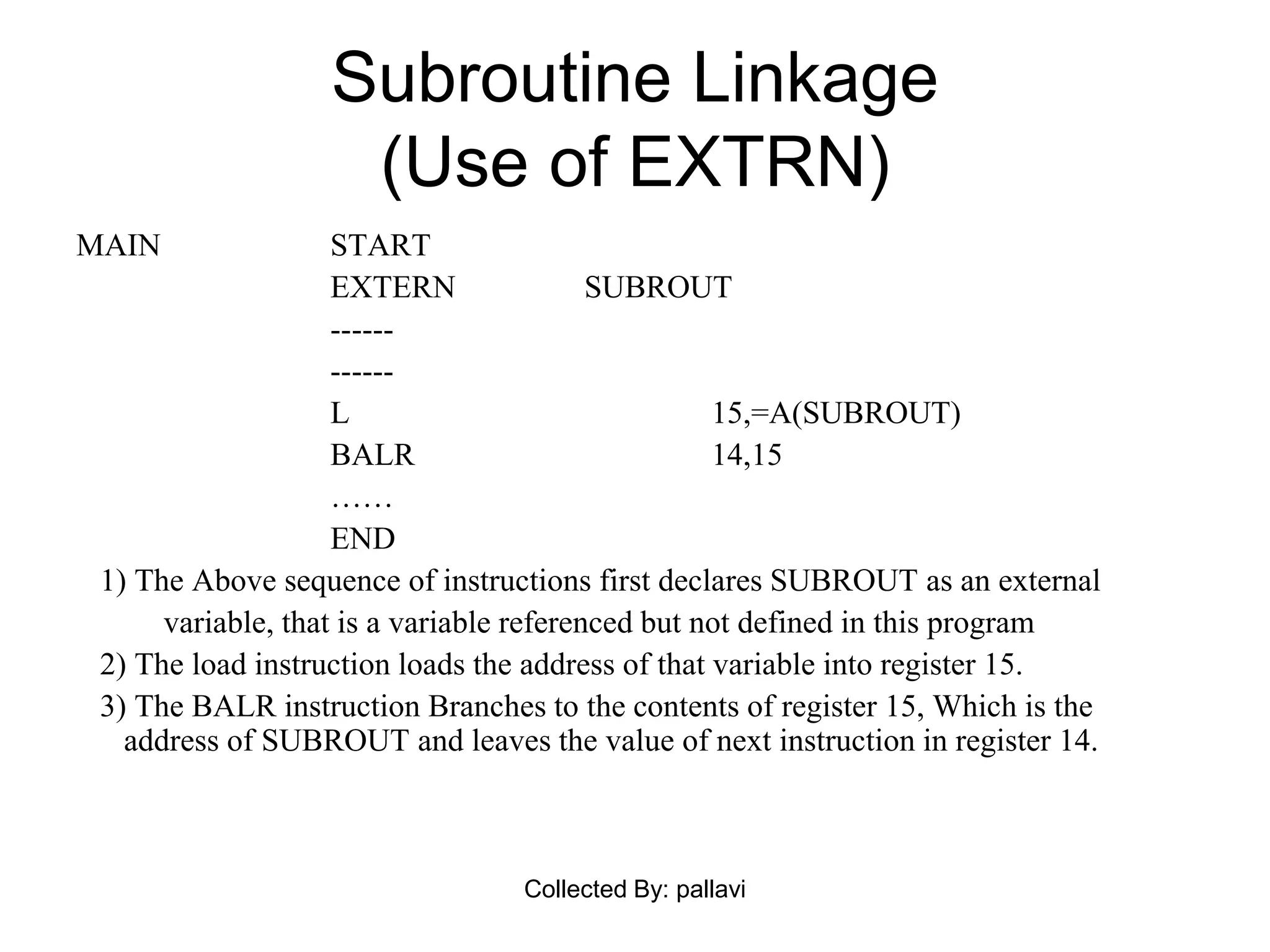 Subroutine Linkage
(Use of EXTRN)
MAIN START
EXTERN SUBROUT
------
------
L 15,=A(SUBROUT)
BALR 14,15
……
END
1) The Above sequence of instructions first declares SUBROUT as an external
variable, that is a variable referenced but not defined in this program
2) The load instruction loads the address of that variable into register 15.
3) The BALR instruction Branches to the contents of register 15, Which is the
address of SUBROUT and leaves the value of next instruction in register 14.
Collected By: pallavi
 