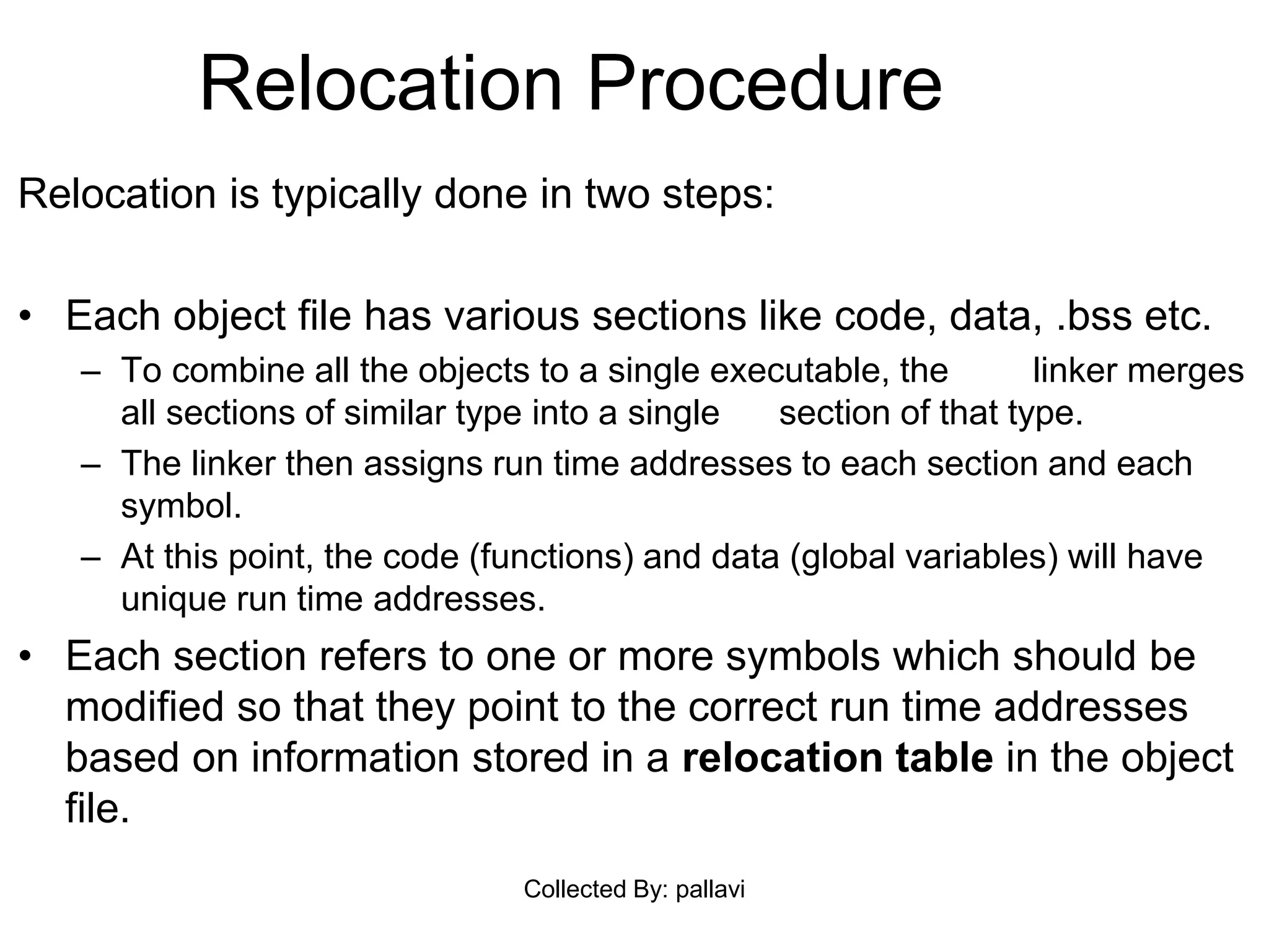Relocation Procedure
Relocation is typically done in two steps:
• Each object file has various sections like code, data, .bss etc.
– To combine all the objects to a single executable, the linker merges
all sections of similar type into a single section of that type.
– The linker then assigns run time addresses to each section and each
symbol.
– At this point, the code (functions) and data (global variables) will have
unique run time addresses.
• Each section refers to one or more symbols which should be
modified so that they point to the correct run time addresses
based on information stored in a relocation table in the object
file.
Collected By: pallavi
 