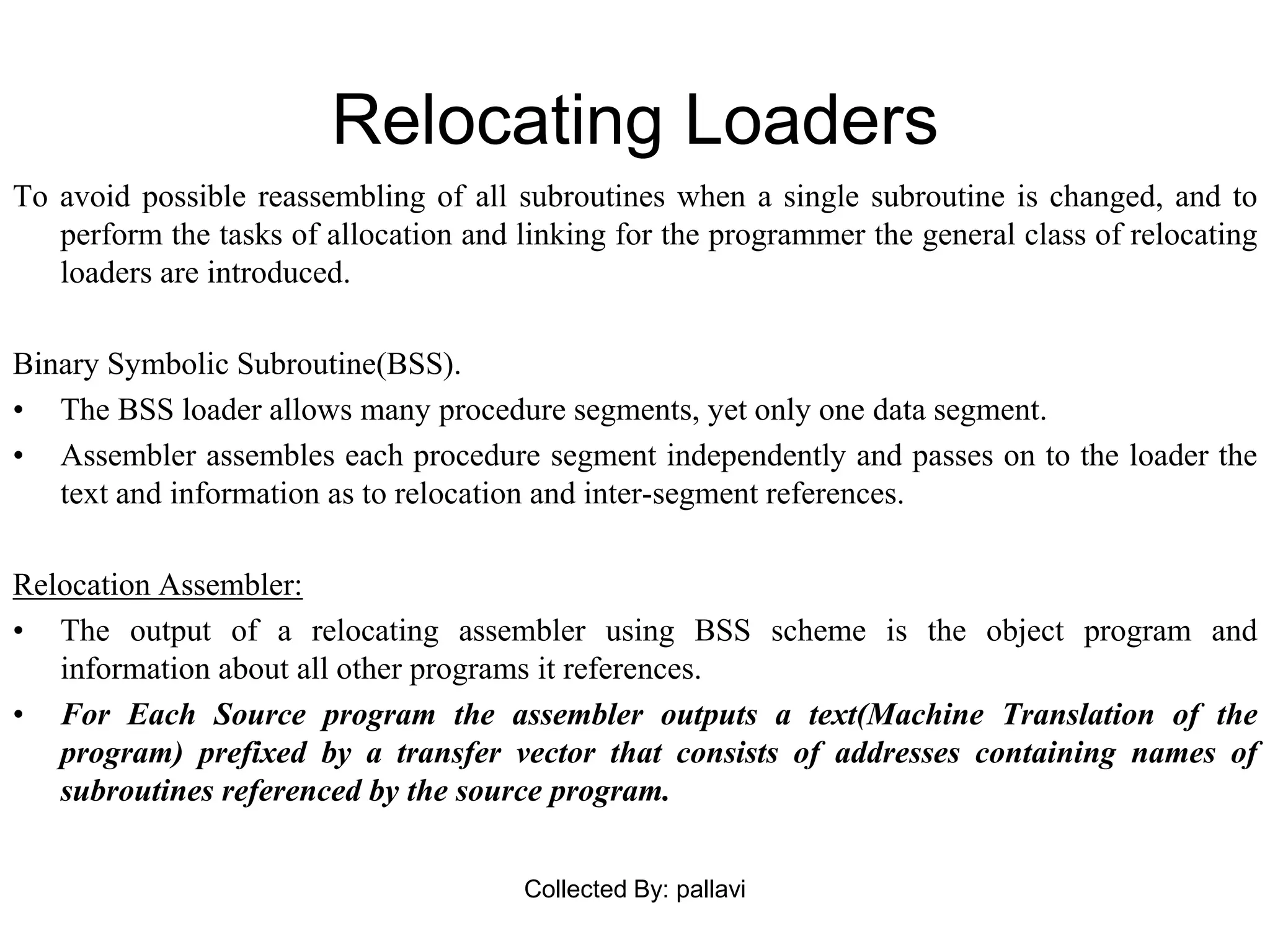 Relocating Loaders
To avoid possible reassembling of all subroutines when a single subroutine is changed, and to
perform the tasks of allocation and linking for the programmer the general class of relocating
loaders are introduced.
Binary Symbolic Subroutine(BSS).
• The BSS loader allows many procedure segments, yet only one data segment.
• Assembler assembles each procedure segment independently and passes on to the loader the
text and information as to relocation and inter-segment references.
Relocation Assembler:
• The output of a relocating assembler using BSS scheme is the object program and
information about all other programs it references.
• For Each Source program the assembler outputs a text(Machine Translation of the
program) prefixed by a transfer vector that consists of addresses containing names of
subroutines referenced by the source program.
Collected By: pallavi
 