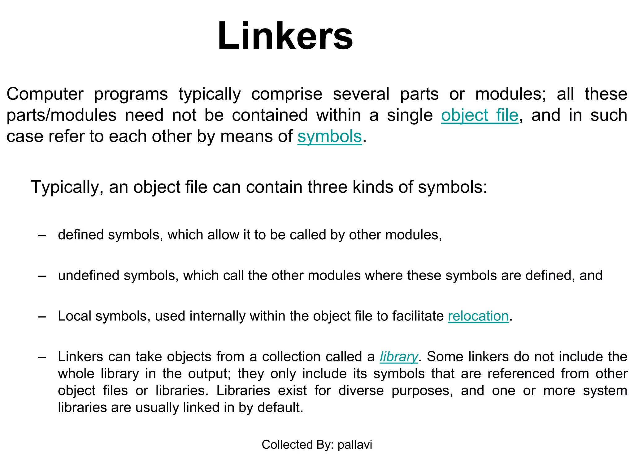 Linkers
Computer programs typically comprise several parts or modules; all these
parts/modules need not be contained within a single object file, and in such
case refer to each other by means of symbols.
Typically, an object file can contain three kinds of symbols:
– defined symbols, which allow it to be called by other modules,
– undefined symbols, which call the other modules where these symbols are defined, and
– Local symbols, used internally within the object file to facilitate relocation.
– Linkers can take objects from a collection called a library. Some linkers do not include the
whole library in the output; they only include its symbols that are referenced from other
object files or libraries. Libraries exist for diverse purposes, and one or more system
libraries are usually linked in by default.
Collected By: pallavi
 
