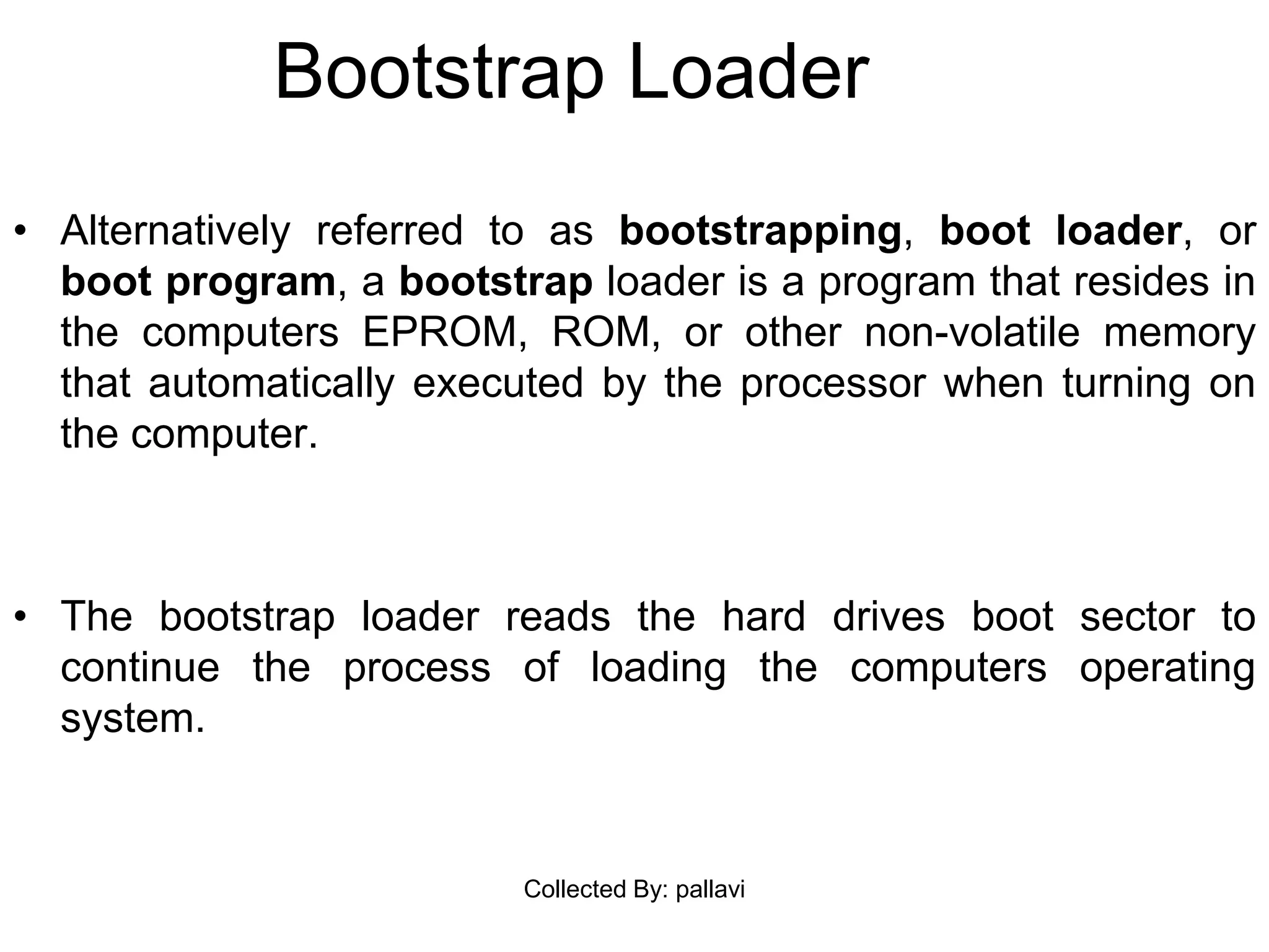 Bootstrap Loader
• Alternatively referred to as bootstrapping, boot loader, or
boot program, a bootstrap loader is a program that resides in
the computers EPROM, ROM, or other non-volatile memory
that automatically executed by the processor when turning on
the computer.
• The bootstrap loader reads the hard drives boot sector to
continue the process of loading the computers operating
system.
Collected By: pallavi
 