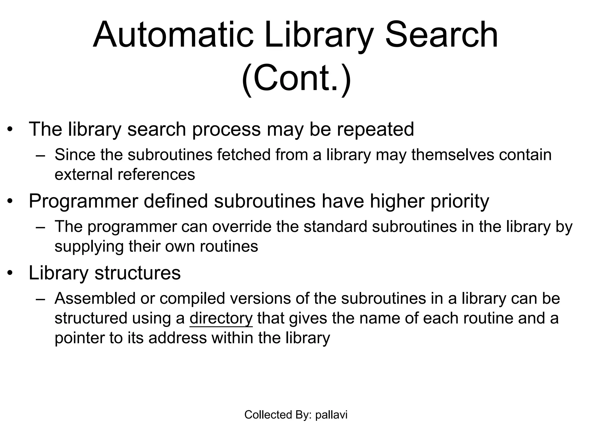 Automatic Library Search
(Cont.)
• The library search process may be repeated
– Since the subroutines fetched from a library may themselves contain
external references
• Programmer defined subroutines have higher priority
– The programmer can override the standard subroutines in the library by
supplying their own routines
• Library structures
– Assembled or compiled versions of the subroutines in a library can be
structured using a directory that gives the name of each routine and a
pointer to its address within the library
Collected By: pallavi
 