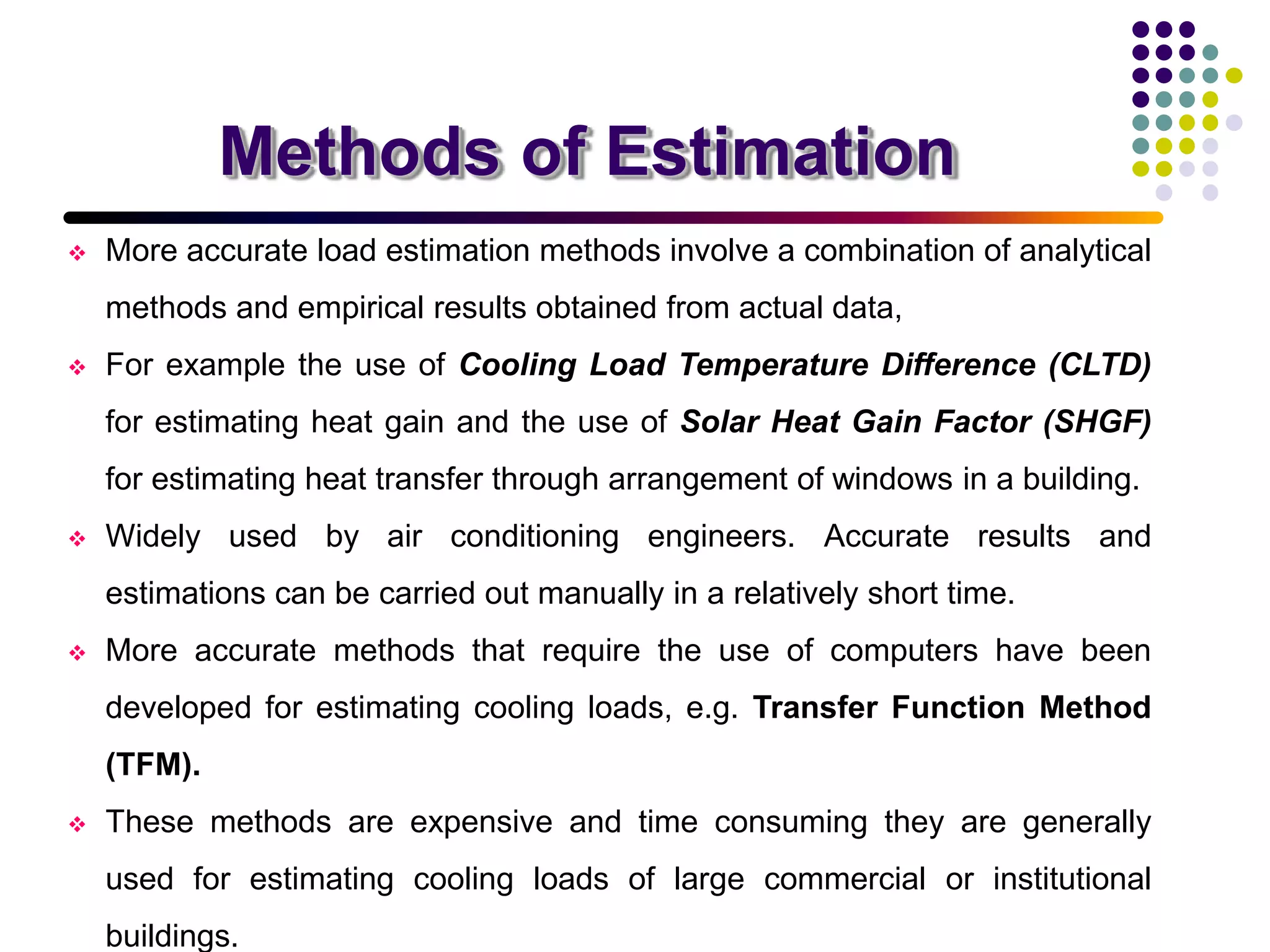 Methods of Estimation
 More accurate load estimation methods involve a combination of analytical
methods and empirical results obtained from actual data,
 For example the use of Cooling Load Temperature Difference (CLTD)
for estimating heat gain and the use of Solar Heat Gain Factor (SHGF)
for estimating heat transfer through arrangement of windows in a building.
 Widely used by air conditioning engineers. Accurate results and
estimations can be carried out manually in a relatively short time.
 More accurate methods that require the use of computers have been
developed for estimating cooling loads, e.g. Transfer Function Method
(TFM).
 These methods are expensive and time consuming they are generally
used for estimating cooling loads of large commercial or institutional
buildings.
 