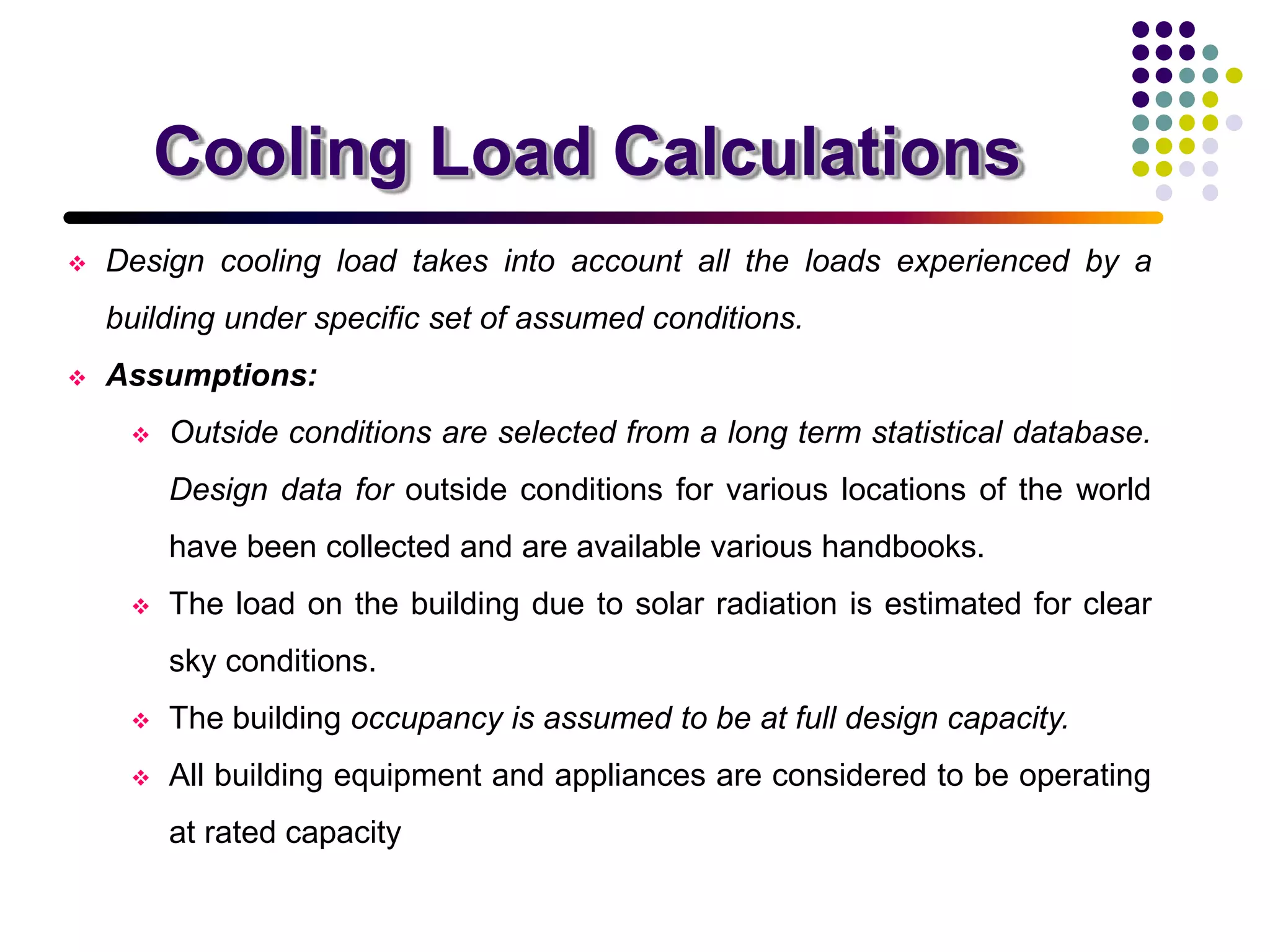 Cooling Load Calculations
 Design cooling load takes into account all the loads experienced by a
building under specific set of assumed conditions.
 Assumptions:
 Outside conditions are selected from a long term statistical database.
Design data for outside conditions for various locations of the world
have been collected and are available various handbooks.
 The load on the building due to solar radiation is estimated for clear
sky conditions.
 The building occupancy is assumed to be at full design capacity.
 All building equipment and appliances are considered to be operating
at rated capacity
 