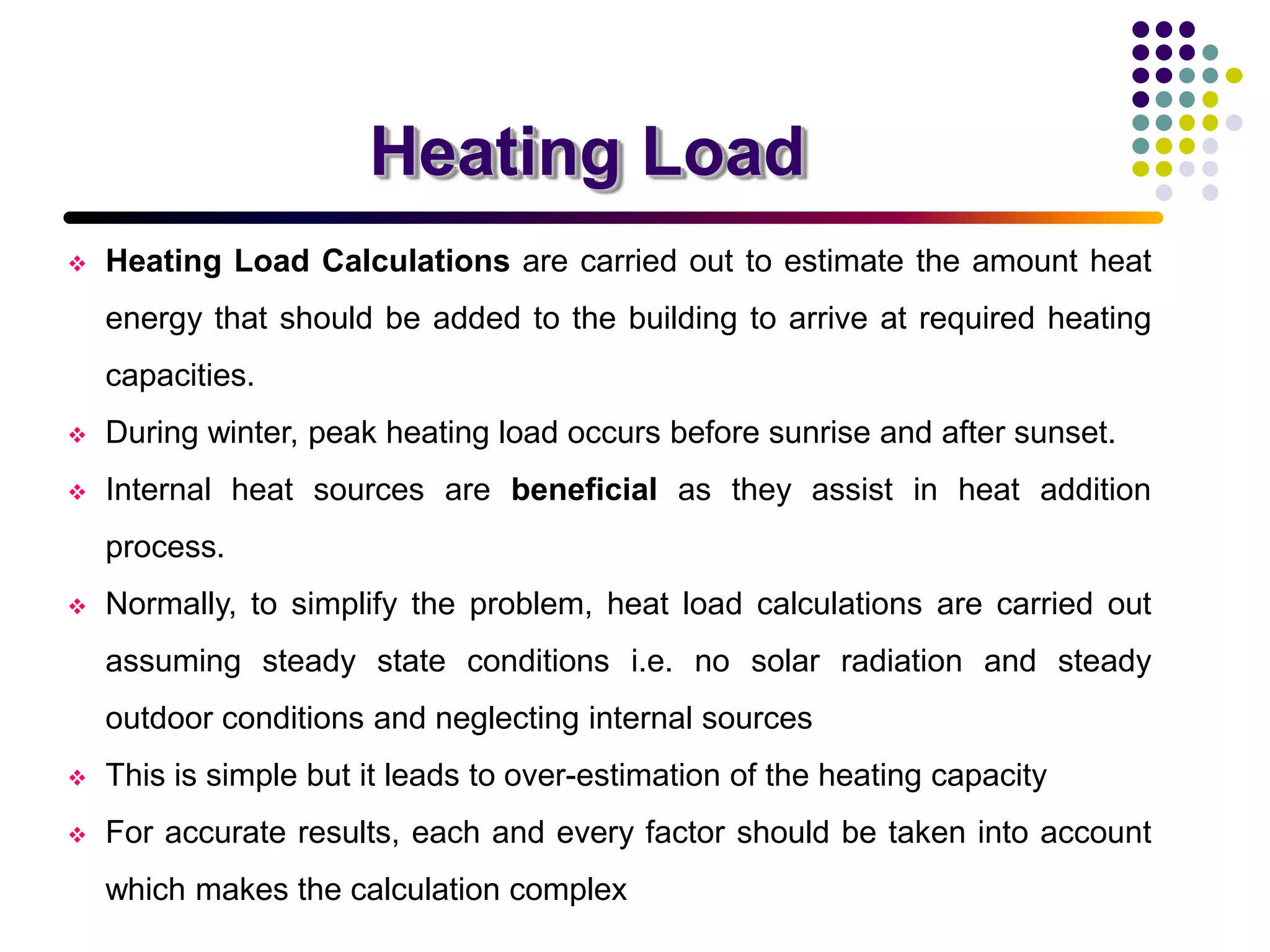 Heating Load
 Heating Load Calculations are carried out to estimate the amount heat
energy that should be added to the building to arrive at required heating
capacities.
 During winter, peak heating load occurs before sunrise and after sunset.
 Internal heat sources are beneficial as they assist in heat addition
process.
 Normally, to simplify the problem, heat load calculations are carried out
assuming steady state conditions i.e. no solar radiation and steady
outdoor conditions and neglecting internal sources
 This is simple but it leads to over-estimation of the heating capacity
 For accurate results, each and every factor should be taken into account
which makes the calculation complex
 