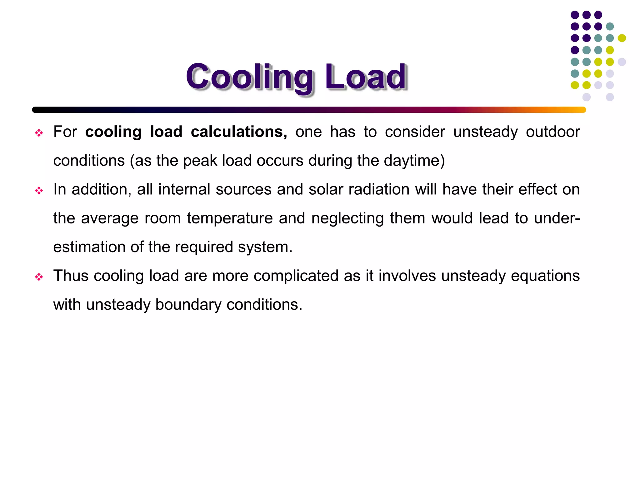 Cooling Load
 For cooling load calculations, one has to consider unsteady outdoor
conditions (as the peak load occurs during the daytime)
 In addition, all internal sources and solar radiation will have their effect on
the average room temperature and neglecting them would lead to under-
estimation of the required system.
 Thus cooling load are more complicated as it involves unsteady equations
with unsteady boundary conditions.
 