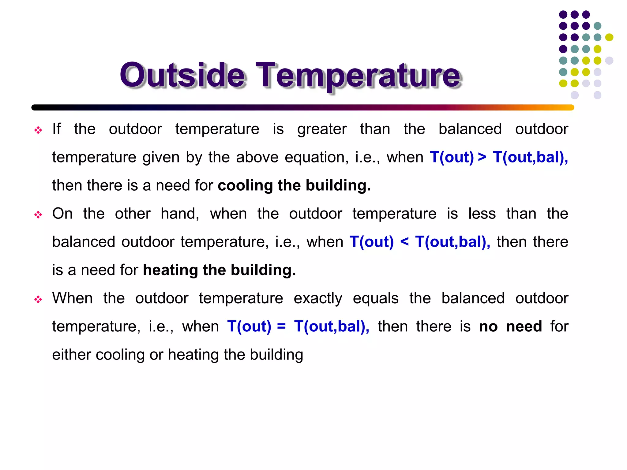 Outside Temperature
 If the outdoor temperature is greater than the balanced outdoor
temperature given by the above equation, i.e., when T(out) > T(out,bal),
then there is a need for cooling the building.
 On the other hand, when the outdoor temperature is less than the
balanced outdoor temperature, i.e., when T(out) < T(out,bal), then there
is a need for heating the building.
 When the outdoor temperature exactly equals the balanced outdoor
temperature, i.e., when T(out) = T(out,bal), then there is no need for
either cooling or heating the building
 
