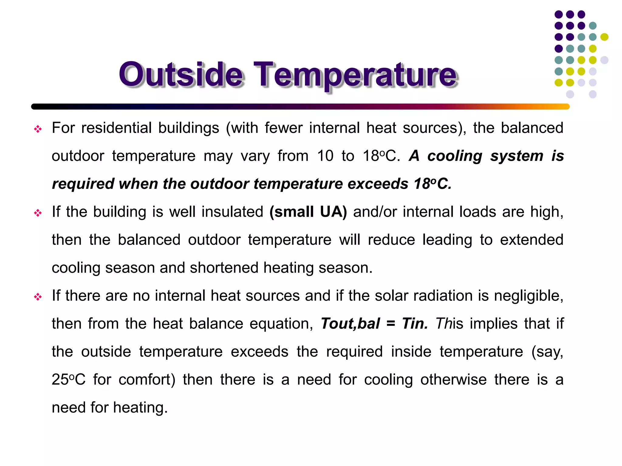 Outside Temperature
 For residential buildings (with fewer internal heat sources), the balanced
outdoor temperature may vary from 10 to 18oC. A cooling system is
required when the outdoor temperature exceeds 18oC.
 If the building is well insulated (small UA) and/or internal loads are high,
then the balanced outdoor temperature will reduce leading to extended
cooling season and shortened heating season.
 If there are no internal heat sources and if the solar radiation is negligible,
then from the heat balance equation, Tout,bal = Tin. This implies that if
the outside temperature exceeds the required inside temperature (say,
25oC for comfort) then there is a need for cooling otherwise there is a
need for heating.
 