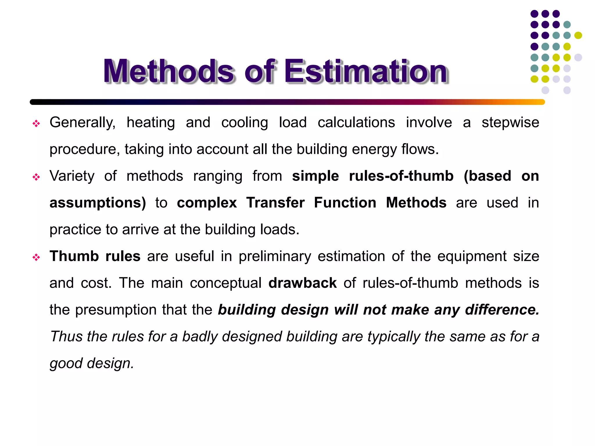 Methods of Estimation
 Generally, heating and cooling load calculations involve a stepwise
procedure, taking into account all the building energy flows.
 Variety of methods ranging from simple rules-of-thumb (based on
assumptions) to complex Transfer Function Methods are used in
practice to arrive at the building loads.
 Thumb rules are useful in preliminary estimation of the equipment size
and cost. The main conceptual drawback of rules-of-thumb methods is
the presumption that the building design will not make any difference.
Thus the rules for a badly designed building are typically the same as for a
good design.
 