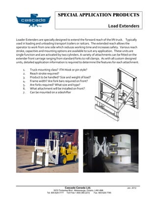 SPECIAL APPLICATION PRODUCTS

                                                                                        Load Extenders

Loader Extenders are specially designed to extend the forward reach of the lift truck. Typically
used in loading and unloading transport trailers or railcars. The extended reach allows the
operator to work from one side which reduces working time and increases safety. Various reach
stroke, capacities and mounting options are available to suit any application. These units are
single function and are activated by two cylinders. A variety of attachments can be fitted on the
extender front carriage ranging from standard forks to roll clamps. As with all custom designed
units, detailed application information is required to determine the features for each attachment.

     1.    Truck mounting class? ITA Hook or pin style?
     2.    Reach stroke required?
     3.    Product to be handled? Size and weight of load?
     4.    Frame width? Are fork bars required on front?
     5.    Are forks required? What size and type?
     6.    What attachment will be installed on front?
     7.    Can be mounted on a sideshifter




______________________________________________________________
                                          Cascade Canada Ltd.                                   Jan. 2012
                               5570 Timberlea Blvd., Mississauga, Ontario, L4W 4M6
                        Tel. 905-629-7777 Toll Free 1-800-380-2272        Fax. 905-629-7785
 