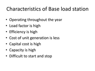 Characteristics of Base load station
• Operating throughout the year
• Load factor is high
• Efficiency is high
• Cost of unit generation is less
• Capital cost is high
• Capacity is high
• Difficult to start and stop
 