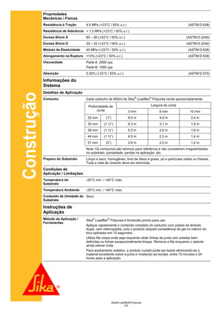 Propriedades
             Mecânicas / Físicas
             Resistência à Tração      4,5 MPa (+23°C / 50% u.r.)                                           (ASTM D 638)
             Resistência de Aderência > 1,5 MPa (+23°C / 50% u.r.)
             Dureza Shore A            80 – 85 (+23°C / 50% u.r.)                                          (ASTM D 2240)
             Dureza Shore D            30 – 32 (+23°C / 50% u.r.)                                          (ASTM D 2240)
             Módulo de Elasticidade    45 MPa (+23°C / 50% u.r.)                                            (ASTM D 638)
             Alongamento na Ruptura 110% (+23°C / 50% u.r.)                                                 (ASTM D 638)
             Viscosidade               Parte A: 2000 cps
                                       Parte B: 1000 cps
             Absorção                  0,30% (+23°C / 50% u.r.)                                             (ASTM D 570)

             Informações do
             Sistema
             Detalhes de Aplicação
Construção


                                                                             ®        ®
             Consumo                   Cada cartucho de 600ml de Sika Loadflex Polyurea rende aproximadamente:

                                        Profundidade da                               Largura da Junta
                                             Junta                      3 mm               6 mm               10 mm
                                        25 mm       (1”)                8,0 m              4,0 m              2,4 m
                                        32 mm      (1 ¼”)               6,3 m              3,1 m              1,9 m
                                        38 mm      (1 ½”)               5,3 m              2,6 m              1,6 m
                                        44 mm      (1 ¾”)               4,5 m              2,3 m              1,4 m
                                        51 mm       (2”)                3,9 m              2,0 m              1,2 m
                                       Nota: Os consumos são teóricos para referência e não consideram irregularidades
                                       no substrato, porosidade, perdas na aplicação, etc.
             Preparo do Substrato      Limpo e seco, homogêneo, livre de óleos e graxa, pó e partículas soltas ou friáveis.
                                       Toda a nata de cimento deve ser removida.
             Condições de
             Aplicação / Limitações
             Temperatura do            -25°C mín. / +40°C máx.
             Substrato
             Temperatura Ambiente      -25°C mín. / +40°C máx.
             Conteúdo de Umidade do Seco
             Substrato

             Instruções de
             Aplicação
             Método de Aplicação /         ®         ®
                                       Sika Loadflex Polyurea é fornecido pronto para uso.
             Ferramentas
                                       Aplique rapidamente o conteúdo completo do cartucho com pistola de êmbolo
                                       duplo, sem interrupções, pois o produto adquire consistência de gel no interior do
                                       bico aplicador em 15 segundos.
                                       Utilize fita crepe onde seja requerido obter linhas de junta com arestas bem
                                       definidas ou linhas excepcionalmente limpas. Remova a fita enquanto o selante
                                       ainda estiver mole.
                                       Para acabamento estético, o produto curado pode ser lixado eliminando-se o
                                       material excedente sobre a junta e nivelando as bordas, entre 15 minutos e 24
                                       horas após a aplicação.




                                                           Sika® Loadflex® Polyurea
                                                                     2/3
 