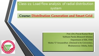 Class-21: Load flow analysis of radial distribution
system
Prof. (Dr.)Prof. (Dr.) PravatPravat Kumar RoutKumar Rout
SubhasisSubhasis Panda (Research Scholar)Panda (Research Scholar)
Department of EEE, ITERDepartment of EEE, ITER
SikshaSiksha ‘O’‘O’ AnusandhanAnusandhan (Deemed to be University),(Deemed to be University),
Bhubaneswar,Bhubaneswar, OdishaOdisha, India, India
Course:Course: Distribution Generation and Smart GridDistribution Generation and Smart Grid
 