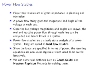 Power Flow Studies
I Power flow studies are of great importance in planning and
operation.
I A power flow study gives the magnitude and angle of the
voltage at each bus.
I Once the bus voltage magnitudes and angles are known, the
real and reactive power flow through each line can be
computed and hence losses in a system.
I Power flow studies are a steady state analysis of a power
system. They are called as load flow studies.
I Since the loads are specified in terms of power, the resulting
equations are non-linear algebraic which need to be solved
iteratively.
I We use numerical methods such as Gauss-Seidal and
Newton-Raphson Methods for solving them.
 