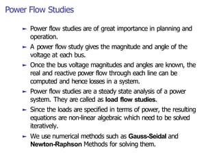Power Flow Studies
► Power flow studies are of great importance in planning and
operation.
► A power flow study gives the magnitude and angle of the
voltage at each bus.
► Once the bus voltage magnitudes and angles are known, the
real and reactive power flow through each line can be
computed and hence losses in a system.
► Power flow studies are a steady state analysis of a power
system. They are called as load flow studies.
► Since the loads are specified in terms of power, the resulting
equations are non-linear algebraic which need to be solved
iteratively.
► We use numerical methods such as Gauss-Seidal and
Newton-Raphson Methods for solving them.
 