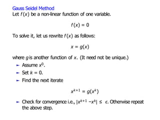 Gauss Seidel Method
Let f (x) be a non-linear function of one variable.
f (x) = 0
To solve it, let us rewrite f (x) as follows:
x = g(x)
where g is another function of x. (It need not be unique.)
► Assume x0.
► Set k = 0.
► Find the next iterate
xk+1 = g(xk )
► Check for convergence i.e., |xk+1 −xk| ≤ ϵ. Otherwise repeat
the above step.
 