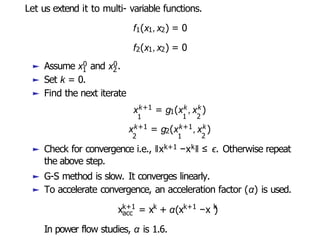 Let us extend it to multi- variable functions.
f1(x1,x2) = 0
f2(x1,x2) = 0
1 2
► Assume x0 and x0.
► Set k = 0.
► Find the next iterate
xk+1 = g1(xk ,xk )
1 1 2
xk+1 = g2(xk+1,xk)
2 1 2
► Check for convergence i.e., ǁxk+1 −xkǁ ≤ ϵ. Otherwise repeat
the above step.
► G-S method is slow. It converges linearly.
► To accelerate convergence, an acceleration factor (α) is used.
acc
k+1 k k+1 k
x = x + α(x −x )
In power flow studies, α is 1.6.
 