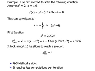 Example : Use G-S method to solve the following equation.
Assume x0 = 2. α = 1.6
f (x) = x3 −6x2 + 9x −4 = 0
This can be written as
1
9
x = − (x −
3 2
6x −4)
First Iteration:
x1 = 2.2222
x1
acc = x1 + α(x1 −x0) = 2 + 1.6 × (2.2222 −2) = 2.3556
It took almost 10 iterations to reach a solution.
10
acc
x ≈ 4
► G-S Method is slow.
► It requires less computations per iteration.
 
