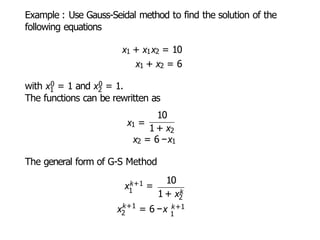 Example : Use Gauss-Seidal method to find the solution of the
following equations
x1 + x1x2 = 10
x1 + x2 = 6
1 2
with x0 = 1 and x0 = 1.
The functions can be rewritten as
10
x1 =
1 + x2
x2 = 6 −x1
The general form of G-S Method
1
xk+1 =
10
1 + xk
k+1
2
x = 6 −x
2
k+1
1
 