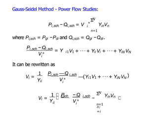 Gauss-Seidel Method - Power Flow Studies:
Pi,sch − Qi,sch = V
∗
N
Σ
Y V
i in n
n=1
where Pi,sch = Pgi −Pdi and Qi,sch = Qgi −Qdi.
V∗
i
Pi,sch − Qi,sch
= Y i1V1 + ···+ Yii Vi + ···+ YiN VN
It can be rewritten as
i
V =
Yii
1 P —Q
i,sch i,sch
V∗
i
—(Yi1V1 + ···+ YiN VN
)
Vi =
Yii
1 P − Q
i,sch i,sch
V∗
i
−
N
Σ
n=1
n/
=i
YinVn
 