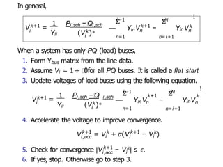 In general,
i
Vk+1 =
Yii
1 Pi,sch − Qi,sch
i
(Vk )∗
i−1
Σ
— Yin
k+1
n
V −
N
Σ
n=1 n=i+1
YinVk
n
!
When a system has only PQ (load) buses,
1. Form Ybus matrix from the line data.
2. Assume Vi = 1 + 0for all PQ buses. It is called a flat start
3. Update voltages of load buses using the following equation.
i
Vk+1 =
1 P − Q
Yii
i,sch i,sch
i
(Vk )∗
i−1
Σ
— Y
n=1
in n
N
Σ
k+1 k
V − YinV
n=i+1
n
!
4. Accelerate the voltage to improve convergence.
i,acc i
k+1 k k+1
i
V = V + α(V − k
i
V )
k+1
5. Check for convergence |V − k
i,acc i
V | ≤ ϵ.
6. If yes, stop. Otherwise go to step 3.
 