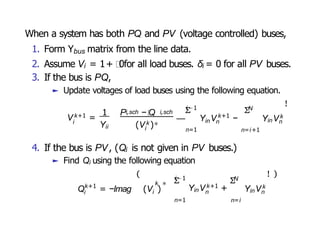 When a system has both PQ and PV (voltage controlled) buses,
1. Form Ybus matrix from the line data.
2. Assume Vi = 1+ 0for all load buses. δi = 0 for all PV buses.
3. If the bus is PQ,
► Update voltages of load buses using the following equation.
i
V k+1 =
Yii
1 P − Q
i
(V k )∗
i−1
Σ
n=1
k+1
in n
i,sch i,sch
— Y V −
N
Σ
!
n=i+1
YinVk
n
4. If the bus is PV, (Qi is not given in PV buses.)
► Find Qi using the following equation
k+1
i i
k ∗
Q = −Imag (V )
( i−1
Σ
n=1
n
YinV k+1 +
N
Σ
n=i
YinVk
n
! )
 